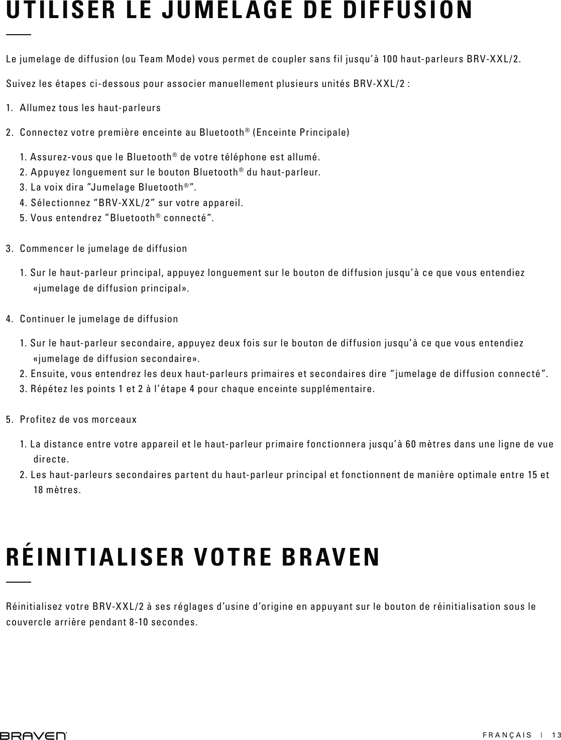 FRANÇAIS  |  13UTILISER LE JUMELAGE DE DIFFUSIONLe jumelage de diffusion (ou Team Mode) vous permet de coupler sans fil jusqu’à 100 haut-parleurs BRV-XXL/2.Suivez les étapes ci-dessous pour associer manuellement plusieurs unités BRV-XXL/2 :1.  Allumez tous les haut-parleurs2.  Connectez votre première enceinte au Bluetooth® (Enceinte Principale)1. Assurez-vous que le Bluetooth® de votre téléphone est allumé.2. Appuyez longuement sur le bouton Bluetooth® du haut-parleur. 3. La voix dira ”Jumelage Bluetooth®”.4. Sélectionnez “BRV-XXL/2” sur votre appareil.  5. Vous entendrez ”Bluetooth® connecté”. 3.  Commencer le jumelage de diffusion1. Sur le haut-parleur principal, appuyez longuement sur le bouton de diffusion jusqu’à ce que vous entendiez «jumelage de diffusion principal». 4.  Continuer le jumelage de diffusion1. Sur le haut-parleur secondaire, appuyez deux fois sur le bouton de diffusion jusqu’à ce que vous entendiez «jumelage de diffusion secondaire».2. Ensuite, vous entendrez les deux haut-parleurs primaires et secondaires dire “jumelage de diffusion connecté”.3. Répétez les points 1 et 2 à l’étape 4 pour chaque enceinte supplémentaire. 5.  Profitez de vos morceaux1. La distance entre votre appareil et le haut-parleur primaire fonctionnera jusqu’à 60 mètres dans une ligne de vue directe.2. Les haut-parleurs secondaires partent du haut-parleur principal et fonctionnent de manière optimale entre 15 et 18 mètres.RÉINITIALISER VOTRE BRAVENRéinitialisez votre BRV-XXL/2 à ses réglages d’usine d’origine en appuyant sur le bouton de réinitialisation sous le couvercle arrière pendant 8-10 secondes.