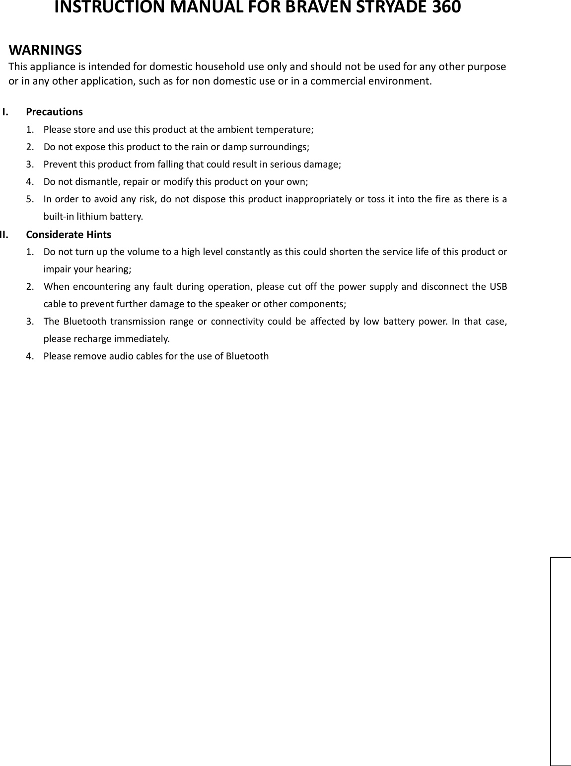  INSTRUCTION MANUAL FOR BRAVEN STRYADE 360  WARNINGS This appliance is intended for domestic household use only and should not be used for any other purpose or in any other application, such as for non domestic use or in a commercial environment.    I. Precautions 1. Please store and use this product at the ambient temperature;     2. Do not expose this product to the rain or damp surroundings;   3. Prevent this product from falling that could result in serious damage;   4. Do not dismantle, repair or modify this product on your own;   5. In order to avoid any risk, do not dispose this product inappropriately or toss it into the fire as there is a built-in lithium battery.   II. Considerate Hints 1. Do not turn up the volume to a high level constantly as this could shorten the service life of this product or impair your hearing;     2. When encountering any fault during operation, please cut off the power supply and disconnect the USB cable to prevent further damage to the speaker or other components;     3. The Bluetooth transmission  range  or  connectivity  could  be  affected  by  low  battery  power.  In  that  case, please recharge immediately.   4. Please remove audio cables for the use of Bluetooth                      