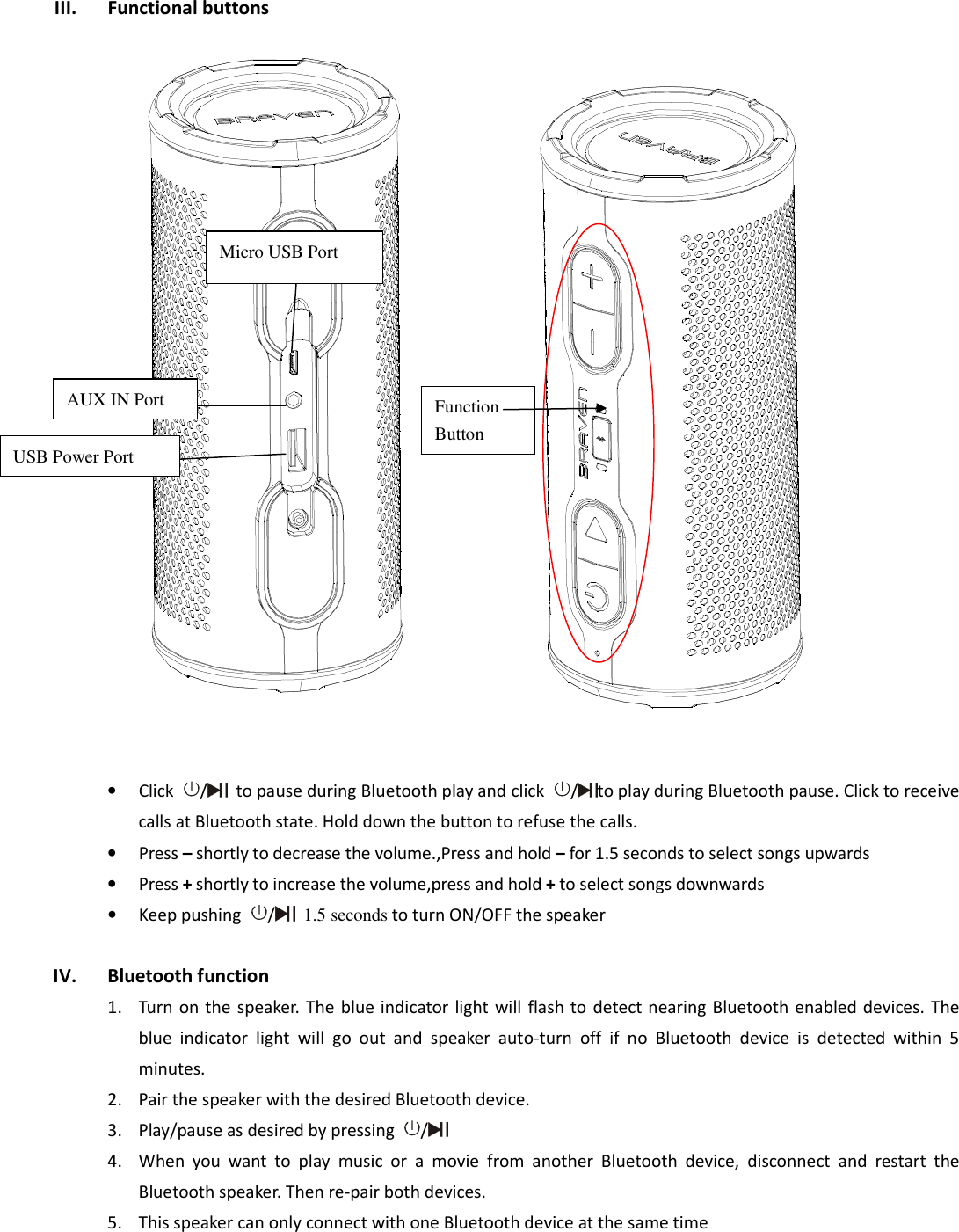  III. Functional buttons  • Click  /   to pause during Bluetooth play and click  / to play during Bluetooth pause. Click to receive calls at Bluetooth state. Hold down the button to refuse the calls. • Press – shortly to decrease the volume.,Press and hold – for 1.5 seconds to select songs upwards • Press + shortly to increase the volume,press and hold + to select songs downwards • Keep pushing  /  1.5 seconds to turn ON/OFF the speaker  IV. Bluetooth function 1. Turn on the speaker. The  blue indicator  light will flash to  detect nearing Bluetooth enabled devices. The blue  indicator  light  will  go  out  and  speaker  auto-turn  off  if  no  Bluetooth  device  is  detected  within  5 minutes.   2. Pair the speaker with the desired Bluetooth device.   3. Play/pause as desired by pressing  /  4. When  you  want  to  play  music  or  a  movie  from  another  Bluetooth  device,  disconnect  and  restart  the Bluetooth speaker. Then re-pair both devices. 5. This speaker can only connect with one Bluetooth device at the same time   Micro USB Port AUX IN Port USB Power Port Function Button 