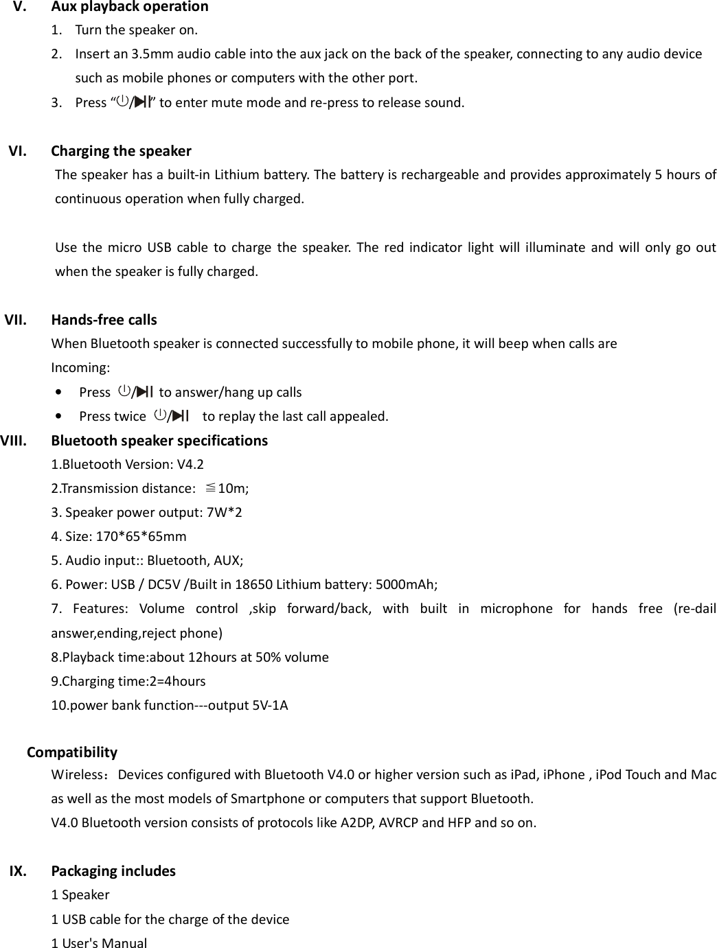  V. Aux playback operation 1. Turn the speaker on. 2. Insert an 3.5mm audio cable into the aux jack on the back of the speaker, connecting to any audio device such as mobile phones or computers with the other port. 3. Press “ / ” to enter mute mode and re-press to release sound.    VI. Charging the speaker The speaker has a built-in Lithium battery. The battery is rechargeable and provides approximately 5 hours of continuous operation when fully charged.    Use  the  micro USB  cable  to  charge the speaker.  The  red  indicator  light  will  illuminate  and  will  only  go  out when the speaker is fully charged.    VII. Hands-free calls When Bluetooth speaker is connected successfully to mobile phone, it will beep when calls are Incoming:   • Press  /   to answer/hang up calls • Press twice  /    to replay the last call appealed. VIII. Bluetooth speaker specifications 1.Bluetooth Version: V4.2 2.Transmission distance:  ≦10m; 3. Speaker power output: 7W*2 4. Size: 170*65*65mm 5. Audio input:: Bluetooth, AUX;               6. Power: USB / DC5V /Built in 18650 Lithium battery: 5000mAh; 7.  Features:  Volume  control  ,skip  forward/back,  with  built  in  microphone  for  hands  free  (re-dail answer,ending,reject phone) 8.Playback time:about 12hours at 50% volume 9.Charging time:2=4hours 10.power bank function---output 5V-1A  Compatibility Wireless：Devices configured with Bluetooth V4.0 or higher version such as iPad, iPhone , iPod Touch and Mac as well as the most models of Smartphone or computers that support Bluetooth. V4.0 Bluetooth version consists of protocols like A2DP, AVRCP and HFP and so on.    IX. Packaging includes   1 Speaker 1 USB cable for the charge of the device 1 User&apos;s Manual   