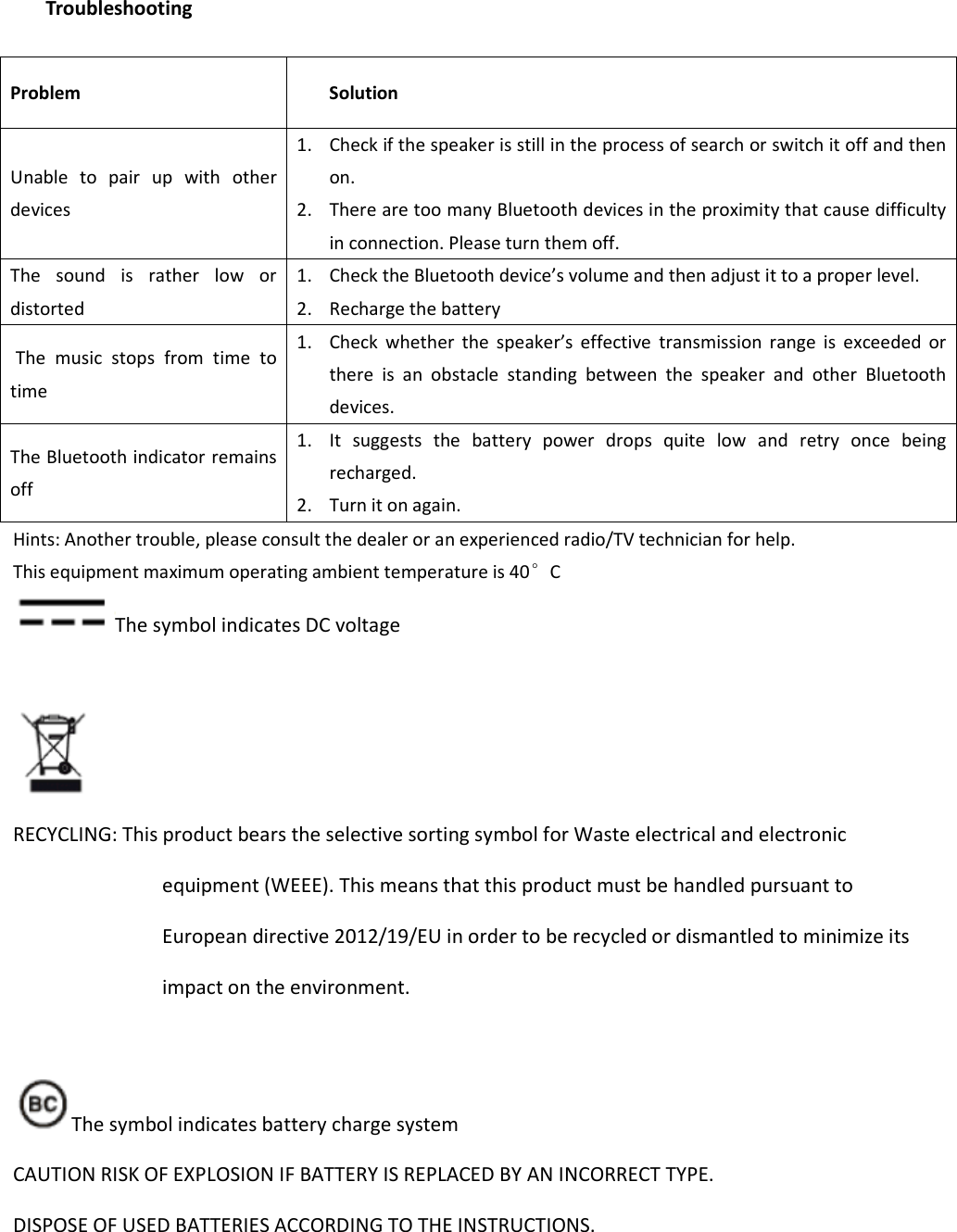   Troubleshooting  Problem  Solution Unable  to  pair  up  with  other devices   1. Check if the speaker is still in the process of search or switch it off and then on.   2. There are too many Bluetooth devices in the proximity that cause difficulty in connection. Please turn them off.   The  sound  is  rather  low  or distorted   1. Check the Bluetooth device’s volume and then adjust it to a proper level.   2. Recharge the battery   The  music  stops  from  time  to time 1. Check  whether  the  speaker’s  effective  transmission  range  is  exceeded  or there  is  an  obstacle  standing  between  the  speaker  and  other  Bluetooth devices.   The Bluetooth indicator remains off 1. It  suggests  the  battery  power  drops  quite  low  and  retry  once  being recharged.   2. Turn it on again.   Hints: Another trouble, please consult the dealer or an experienced radio/TV technician for help. This equipment maximum operating ambient temperature is 40°C The symbol indicates DC voltage   RECYCLING: This product bears the selective sorting symbol for Waste electrical and electronic equipment (WEEE). This means that this product must be handled pursuant to European directive 2012/19/EU in order to be recycled or dismantled to minimize its impact on the environment.  The symbol indicates battery charge system CAUTION RISK OF EXPLOSION IF BATTERY IS REPLACED BY AN INCORRECT TYPE.   DISPOSE OF USED BATTERIES ACCORDING TO THE INSTRUCTIONS.   