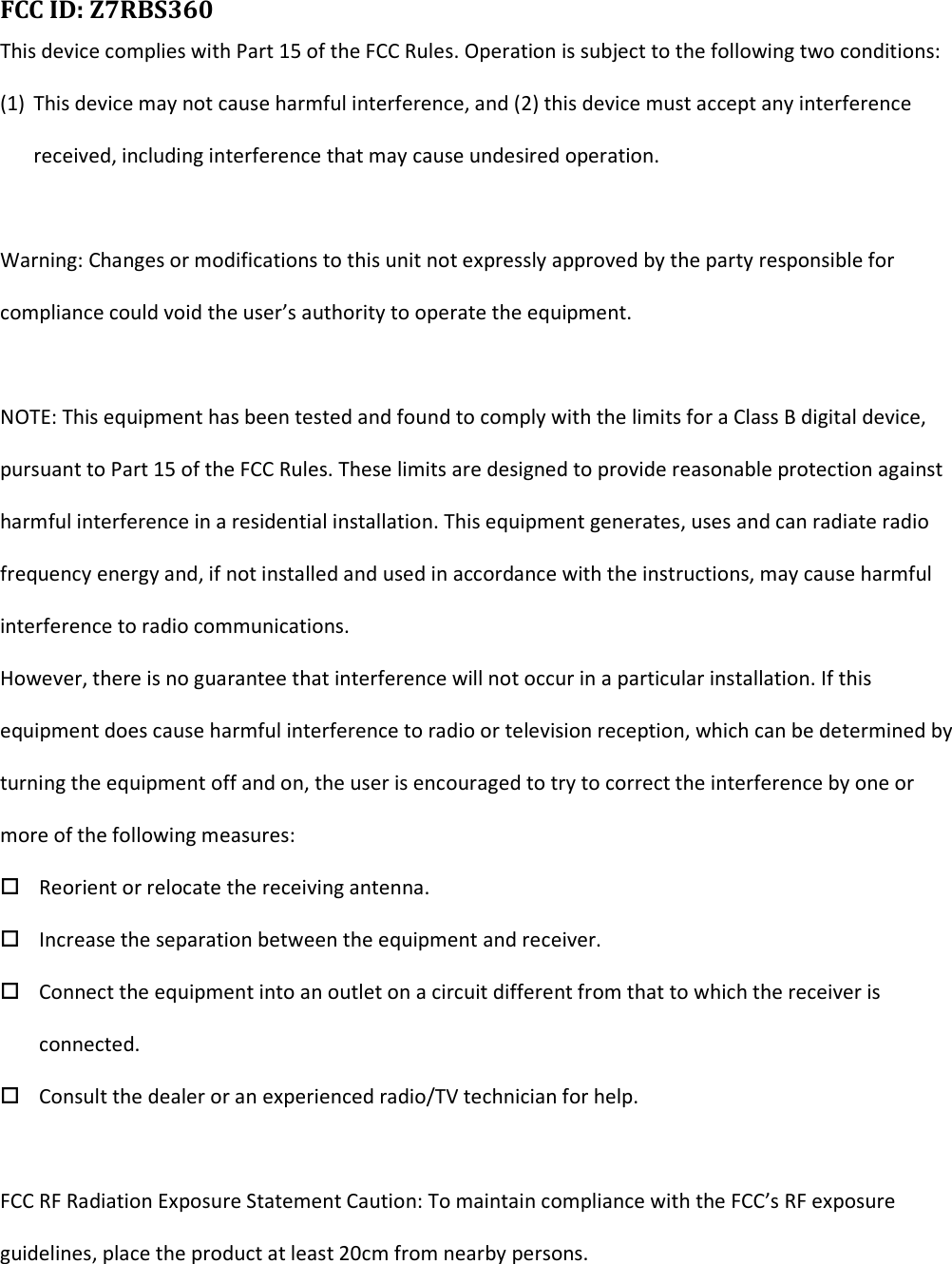  FCC ID: Z7RBS360      This device complies with Part 15 of the FCC Rules. Operation is subject to the following two conditions: (1) This device may not cause harmful interference, and (2) this device must accept any interference received, including interference that may cause undesired operation.  Warning: Changes or modifications to this unit not expressly approved by the party responsible for compliance could void the user’s authority to operate the equipment.  NOTE: This equipment has been tested and found to comply with the limits for a Class B digital device, pursuant to Part 15 of the FCC Rules. These limits are designed to provide reasonable protection against harmful interference in a residential installation. This equipment generates, uses and can radiate radio frequency energy and, if not installed and used in accordance with the instructions, may cause harmful interference to radio communications. However, there is no guarantee that interference will not occur in a particular installation. If this equipment does cause harmful interference to radio or television reception, which can be determined by turning the equipment off and on, the user is encouraged to try to correct the interference by one or more of the following measures:  Reorient or relocate the receiving antenna.  Increase the separation between the equipment and receiver.  Connect the equipment into an outlet on a circuit different from that to which the receiver is connected.  Consult the dealer or an experienced radio/TV technician for help.  FCC RF Radiation Exposure Statement Caution: To maintain compliance with the FCC’s RF exposure guidelines, place the product at least 20cm from nearby persons.   