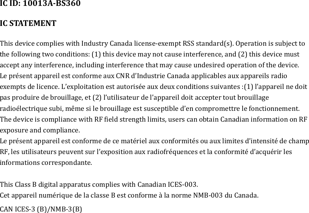   IC ID: 10013A-BS360  IC STATEMENT  This device complies with Industry Canada license-exempt RSS standard(s). Operation is subject to the following two conditions: (1) this device may not cause interference, and (2) this device must accept any interference, including interference that may cause undesired operation of the device. Le présent appareil est conforme aux CNR d’Industrie Canada applicables aux appareils radio exempts de licence. L’exploitation est autorisée aux deux conditions suivantes :(1) l’appareil ne doit pas produire de brouillage, et (2) l’utilisateur de l’appareil doit accepter tout brouillage radioélectrique subi, même si le brouillage est susceptible d’en compromettre le fonctionnement. The device is compliance with RF field strength limits, users can obtain Canadian information on RF exposure and compliance. Le présent appareil est conforme de ce matériel aux conformités ou aux limites d’intensité de champ RF, les utilisateurs peuvent sur l’exposition aux radiofréquences et la conformité d’acquérir les informations correspondante.    This Class B digital apparatus complies with Canadian ICES-003.   Cet appareil numérique de la classe B est conforme à la norme NMB-003 du Canada. CAN ICES-3 (B)/NMB-3(B) 