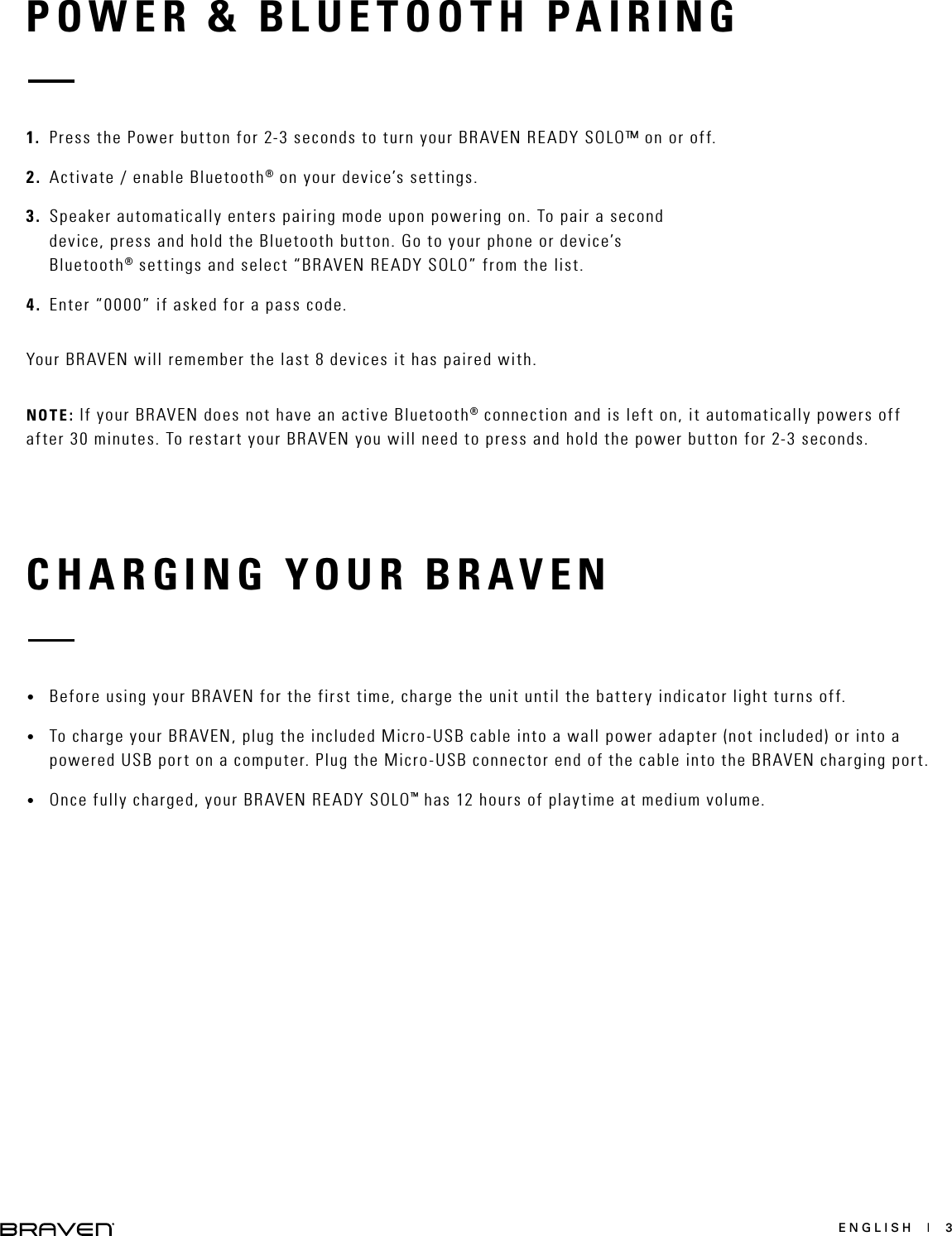 ENGLISH  |  3POWER &amp; BLUETOOTH PAIRINGCHARGING YOUR BRAVEN1.  Press the Power button for 2-3 seconds to turn your BRAVEN READY SOLO™ on or off. 2.  Activate / enable Bluetooth® on your device’s settings.3.  Speaker automatically enters pairing mode upon powering on. To pair a second device, press and hold the Bluetooth button. Go to your phone or device’s Bluetooth® settings and select “BRAVEN READY SOLO” from the list.4.  Enter “0000” if asked for a pass code.Your BRAVEN will remember the last 8 devices it has paired with.NOTE: If your BRAVEN does not have an active Bluetooth® connection and is left on, it automatically powers off after 30 minutes. To restart your BRAVEN you will need to press and hold the power button for 2-3 seconds.•  Before using your BRAVEN for the first time, charge the unit until the battery indicator light turns off. •  To charge your BRAVEN, plug the included Micro-USB cable into a wall power adapter (not included) or into a powered USB port on a computer. Plug the Micro-USB connector end of the cable into the BRAVEN charging port. •  Once fully charged, your BRAVEN READY SOLO™ has 12 hours of playtime at medium volume. 