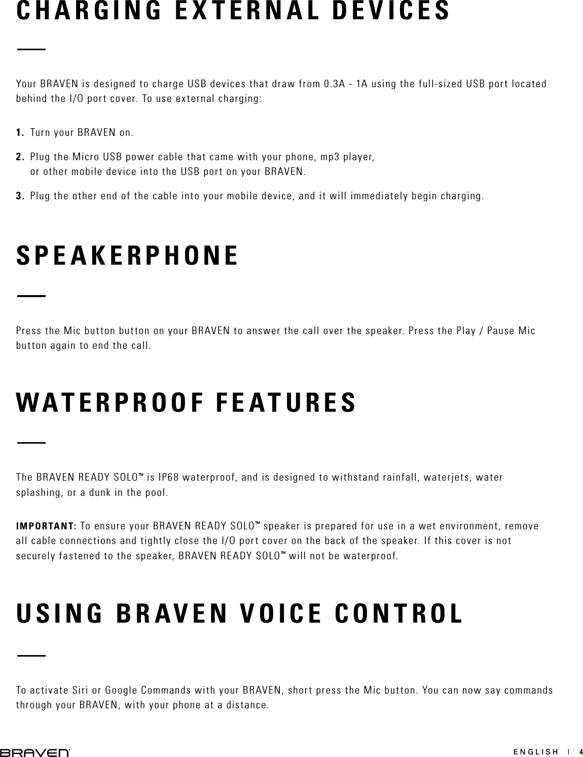 ENGLISH  |  4CHARGING EXTERNAL DEVICESSPEAKERPHONEYour BRAVEN is designed to charge USB devices that draw from 0.3A - 1A using the full-sized USB port located behind the I/O port cover. To use external charging:1.  Turn your BRAVEN on.2.  Plug the Micro USB power cable that came with your phone, mp3 player, or other mobile device into the USB port on your BRAVEN. 3.  Plug the other end of the cable into your mobile device, and it will immediately begin charging. Press the Mic button button on your BRAVEN to answer the call over the speaker. Press the Play / Pause Mic button again to end the call.WATERPROOF FEATURESThe BRAVEN READY SOLO™ is IP68 waterproof, and is designed to withstand rainfall, waterjets, water splashing, or a dunk in the pool. IMPORTANT: To ensure your BRAVEN READY SOLO™ speaker is prepared for use in a wet environment, remove all cable connections and tightly close the I/O port cover on the back of the speaker. If this cover is not securely fastened to the speaker, BRAVEN READY SOLO™ will not be waterproof.USING BRAVEN VOICE CONTROLTo activate Siri or Google Commands with your BRAVEN, short press the Mic button. You can now say commands through your BRAVEN, with your phone at a distance. 