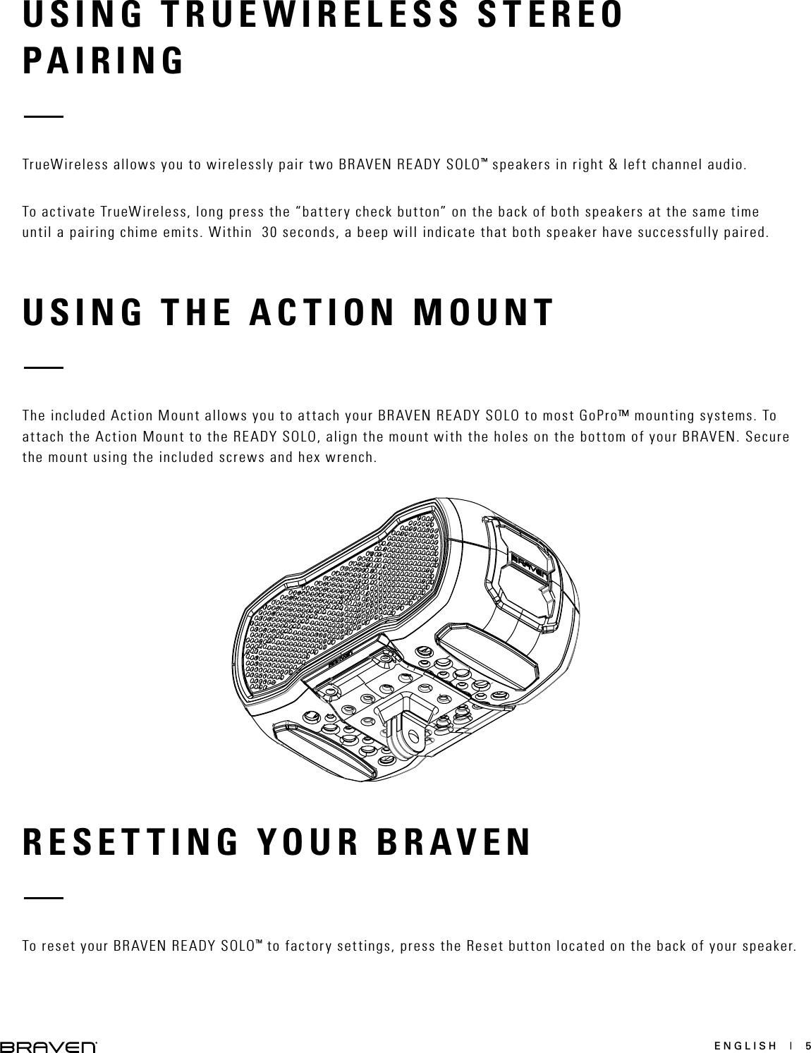 ENGLISH  |  5USING TRUEWIRELESS STEREOPAIRINGRESETTING YOUR BRAVENUSING THE ACTION MOUNT TrueWireless allows you to wirelessly pair two BRAVEN READY SOLO™ speakers in right &amp; left channel audio. To activate TrueWireless, long press the “battery check button” on the back of both speakers at the same time until a pairing chime emits. Within  30 seconds, a beep will indicate that both speaker have successfully paired. To reset your BRAVEN READY SOLO™ to factory settings, press the Reset button located on the back of your speaker. The included Action Mount allows you to attach your BRAVEN READY SOLO to most GoPro™ mounting systems. To attach the Action Mount to the READY SOLO, align the mount with the holes on the bottom of your BRAVEN. Secure the mount using the included screws and hex wrench. 