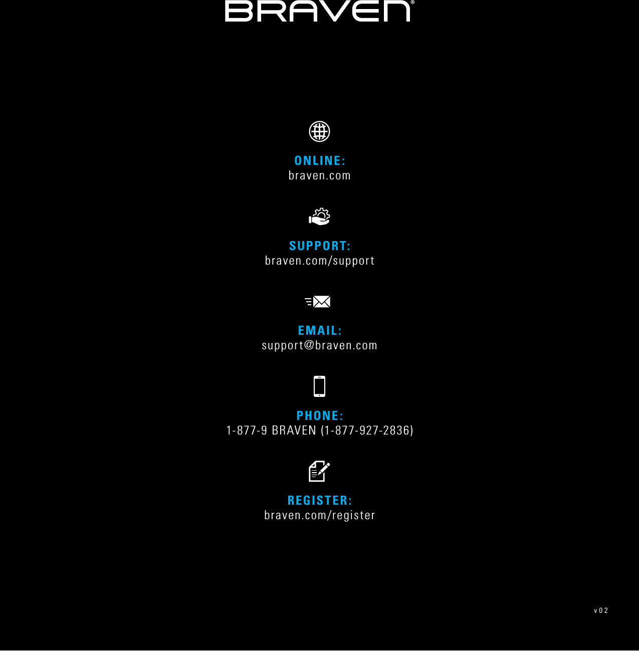 PHONE: 1-877-9 BRAVEN (1-877-927-2836)REGISTER: braven.com/registerSUPPORT:  braven.com/supportONLINE:  braven.comEMAIL: support@braven.comv02