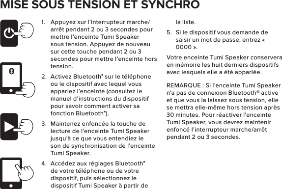 MISE SOUS TENSION ET SYNCHRO1.  Appuyez sur l’interrupteur marche/arrêt pendant 2 ou 3 secondes pour mettre l’enceinte Tumi Speaker sous tension. Appuyez de nouveau sur cette touche pendant 2 ou 3 secondes pour mettre l’enceinte hors tension.2.  Activez Bluetooth® sur le téléphone ou le dispositif avec lequel vous appariez l’enceinte (consultez le manuel d’instructions du dispositif pour savoir comment activer sa fonction Bluetooth®).3.  Maintenez enfoncée la touche de lecture de l’enceinte Tumi Speaker jusqu’à ce que vous entendiez le son de synchronisation de l’enceinte Tumi Speaker. 4.  Accédez aux réglages Bluetooth® de votre téléphone ou de votre dispositif, puis sélectionnez le dispositif Tumi Speaker à partir de la liste. 5.  Si le dispositif vous demande de saisir un mot de passe, entrez « 0000 ». Votre enceinte Tumi Speaker conservera en mémoire les huit derniers dispositifs avec lesquels elle a été appariée. REMARQUE : Si l’enceinte Tumi Speaker n’a pas de connexion Bluetooth® active et que vous la laissez sous tension, elle se mettra elle-même hors tension après 30 minutes. Pour réactiver l’enceinte Tumi Speaker, vous devrez maintenir enfoncé l’interrupteur marche/arrêt pendant 2 ou 3 secondes. 