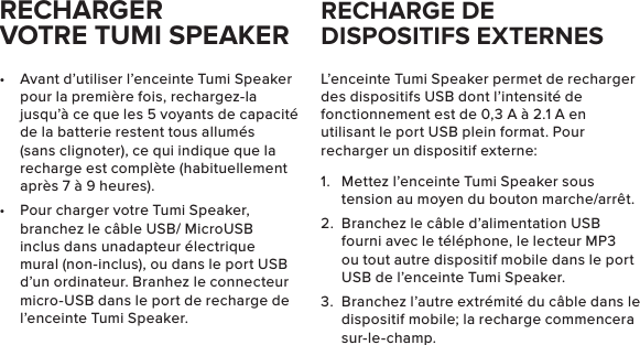 RECHARGER VOTRE TUMI SPEAKER•  Avant d’utiliser l’enceinte Tumi Speaker pour la première fois, rechargez-la jusqu’à ce que les 5 voyants de capacité de la batterie restent tous allumés (sans clignoter), ce qui indique que la recharge est complète (habituellement après 7 à 9 heures). •  Pour charger votre Tumi Speaker, branchez le câble USB/ MicroUSB inclus dans unadapteur électrique mural (non-inclus), ou dans le port USB d’un ordinateur. Branhez le connecteur micro-USB dans le port de recharge de l’enceinte Tumi Speaker.L’enceinte Tumi Speaker permet de recharger des dispositifs USB dont l’intensité de fonctionnement est de 0,3 A à 2.1 A en utilisant le port USB plein format. Pour recharger un dispositif externe:1.  Mettez l’enceinte Tumi Speaker sous tension au moyen du bouton marche/arrêt. 2.  Branchez le câble d’alimentation USB fourni avec le téléphone, le lecteur MP3 ou tout autre dispositif mobile dans le port USB de l’enceinte Tumi Speaker. 3.  Branchez l’autre extrémité du câble dans le dispositif mobile; la recharge commencera sur-le-champ.RECHARGE DE DISPOSITIFS EXTERNES 