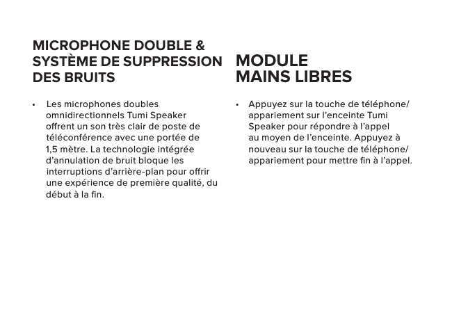 •  Appuyez sur la touche de téléphone/appariement sur l’enceinte Tumi Speaker pour répondre à l’appel au moyen de l’enceinte. Appuyez à nouveau sur la touche de téléphone/appariement pour mettre ﬁn à l’appel.•  Les microphones doubles omnidirectionnels Tumi Speaker orent un son très clair de poste de téléconférence avec une portée de 1,5 mètre. La technologie intégrée d’annulation de bruit bloque les interruptions d’arrière-plan pour orir une expérience de première qualité, du début à la ﬁn.MICROPHONE DOUBLE &amp; SYSTÈME DE SUPPRESSION DES BRUITSMODULE  MAINS LIBRES 