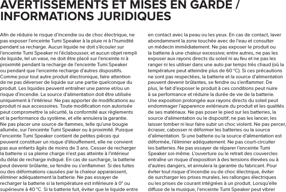 Aﬁn de réduire le risque d’incendie ou de choc électrique, ne pas exposer l’enceinte Tumi Speaker à la pluie ni à l’humidité pendant sa recharge. Aucun liquide ne doit s’écouler sur l’enceinte Tumi Speaker ni l’éclabousser, et aucun objet rempli de liquide, tel un vase, ne doit être placé sur l’enceinte ni à proximité pendant la recharge de l’enceinte Tumi Speaker ou pendant que l’enceinte recharge d’autres dispositifs. Comme pour tout autre produit électronique, faire attention de ne pas déverser de liquide sur une partie quelconque du produit. Les liquides peuvent entraîner une panne et/ou un risque d’incendie. La source d’alimentation doit être utilisée uniquement à l’intérieur. Ne pas apporter de modiﬁcations au produit ni aux accessoires. Toute modiﬁcation non autorisée peut compromettre la sécurité, la conformité aux règlements et la performance du système, et elle annulera la garantie. Ne pas placer une source de ﬂammes, telle qu’une bougie allumée, sur l’enceinte Tumi Speaker ou à proximité. Puisque l’enceinte Tumi Speaker contient de petites pièces qui peuvent constituer un risque d’étouement, elle ne convient pas aux enfants âgés de moins de 3 ans. Cesser de recharger la batterie si sa pleine charge n’est pas atteinte à l’intérieur du délai de recharge indiqué. En cas de surcharge, la batterie peut devenir brûlante, se fendre ou s’enﬂammer. Si des fuites ou des déformations causées par la chaleur apparaissent, éliminer adéquatement la batterie. Ne pas essayer de recharger la batterie si la température est inférieure à 0° ou supérieure à 40 °C. Si la batterie fuit, éviter que le liquide entre en contact avec la peau ou les yeux. En cas de contact, laver abondamment la zone touchée avec de l’eau et consulter un médecin immédiatement. Ne pas exposer le produit ou la batterie à une chaleur excessive; entre autres, ne pas les exposer aux rayons directs du soleil ni au feu et ne pas les ranger ni les utiliser dans une auto par temps très chaud (où la température peut atteindre plus de 60 °C). Si ces précautions ne sont pas respectées, la batterie et la source d’alimentation peuvent devenir brûlantes, se fendre ou s’enﬂammer. De plus, le fait d’exposer le produit à ces conditions peut nuire à sa performance et réduire la durée de vie de la batterie. Une exposition prolongée aux rayons directs du soleil peut endommager l’apparence extérieure du produit et les qualités de ses matériaux. Ne pas poser le pied sur les batteries, la source d’alimentation ou le dispositif; ne pas les lancer, les laisser tomber ni leur faire subir un choc violent. Ne pas percer, écraser, cabosser ni déformer les batteries ou la source d’alimentation. Si une batterie ou la source d’alimentation est déformée, l’éliminer adéquatement. Ne pas court-circuiter les batteries. Ne pas essayer de réparer l’enceinte Tumi Speaker soi-même. L’ouverture ou le retrait des couvercles entraîne un risque d’exposition à des tensions élevées ou à d’autres dangers, et annulera la garantie du fabricant. Pour éviter tout risque d’incendie ou de choc électrique, éviter de surcharger les prises murales, les rallonges électriques ou les prises de courant intégrées à un produit. Lorsqu’elle diuse de la musique, l’enceinte Tumi Speaker peut vibrer AVERTISSEMENTS ET MISES EN GARDE / INFORMATIONS JURIDIQUES 