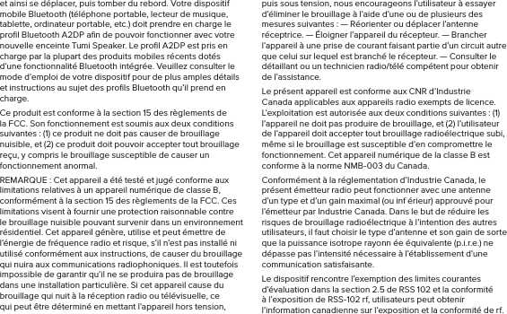 et ainsi se déplacer, puis tomber du rebord. Votre dispositif mobile Bluetooth (téléphone portable, lecteur de musique, tablette, ordinateur portable, etc.) doit prendre en charge le proﬁl Bluetooth A2DP aﬁn de pouvoir fonctionner avec votre nouvelle enceinte Tumi Speaker. Le proﬁl A2DP est pris en charge par la plupart des produits mobiles récents dotés d’une fonctionnalité Bluetooth intégrée. Veuillez consulter le mode d’emploi de votre dispositif pour de plus amples détails et instructions au sujet des proﬁls Bluetooth qu’il prend en charge. Ce produit est conforme à la section 15 des règlements de la FCC. Son fonctionnement est soumis aux deux conditions suivantes : (1) ce produit ne doit pas causer de brouillage nuisible, et (2) ce produit doit pouvoir accepter tout brouillage reçu, y compris le brouillage susceptible de causer un fonctionnement anormal.REMARQUE : Cet appareil a été testé et jugé conforme aux limitations relatives à un appareil numérique de classe B, conformément à la section 15 des règlements de la FCC. Ces limitations visent à fournir une protection raisonnable contre le brouillage nuisible pouvant survenir dans un environnement résidentiel. Cet appareil génère, utilise et peut émettre de l’énergie de fréquence radio et risque, s’il n’est pas installé ni utilisé conformément aux instructions, de causer du brouillage qui nuira aux communications radiophoniques. Il est toutefois impossible de garantir qu’il ne se produira pas de brouillage dans une installation particulière. Si cet appareil cause du brouillage qui nuit à la réception radio ou télévisuelle, ce qui peut être déterminé en mettant l’appareil hors tension, puis sous tension, nous encourageons l’utilisateur à essayer d’éliminer le brouillage à l’aide d’une ou de plusieurs des mesures suivantes : — Réorienter ou déplacer l’antenne réceptrice. — Éloigner l’appareil du récepteur. — Brancher l’appareil à une prise de courant faisant partie d’un circuit autre que celui sur lequel est branché le récepteur. — Consulter le détaillant ou un technicien radio/télé compétent pour obtenir de l’assistance.Le présent appareil est conforme aux CNR d’Industrie Canada applicables aux appareils radio exempts de licence. L’exploitation est autorisée aux deux conditions suivantes : (1) l’appareil ne doit pas produire de brouillage, et (2) l’utilisateur de l’appareil doit accepter tout brouillage radioélectrique subi, même si le brouillage est susceptible d’en compromettre le fonctionnement. Cet appareil numérique de la classe B est conforme à la norme NMB-003 du Canada.Conformément à la réglementation d’Industrie Canada, le présent émetteur radio peut fonctionner avec une antenne d’un type et d’un gain maximal (ou inf érieur) approuvé pour l’émetteur par Industrie Canada. Dans le but de réduire les risques de brouillage radioélectrique à l’intention des autres utilisateurs, il faut choisir le type d’antenne et son gain de sorte que la puissance isotrope rayonn ée équivalente (p.i.r.e.) ne dépasse pas l’intensité nécessaire à l’établissement d’une communication satisfaisante.Le dispositif rencontre l’exemption des limites courantes d’évaluation dans la section 2.5 de RSS 102 et la conformité à l’exposition de RSS-102 rf, utilisateurs peut obtenir l’information canadienne sur l’exposition et la conformité de rf.