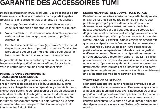 Depuis sa création en 1975, le groupe Tumi s’est engagé pour fournir à ses clients une expérience de propriété inégalée. Nous faisons en particulier trois promesses à nos clients :1.  Vous apprécierez d’utiliser des produits novateurs conçus et fabriqués pour être les meilleurs qui soient;2.  Vous bénéﬁcierez d’un service à la clientèle de premier ordre aussi longtemps que vous serez propriétaire du produit;3.  Pendant une période de deux (2) ans après votre achat de petits accessoires et produits en cuir de Tumi, votre produit sera couvert par notre garantie pour quasiment tous les problèmes que vous pourriez rencontrer.La garantie de Tumi ne constitue qu’une petite partie de l’expérience de propriété que nous orons à nos clients. Vous le verrez, notre solution est globale et claire.PREMIERE ANNEE DE PROPRIETE:TOTALEMENT SANS SOUCISPendant les douze (12) premiers mois de propriété, si votre produit Tumi subit le moindre dégât, usure incluse, Tumi prendra en charge les frais de réparation, y compris les frais d’envoi vers notre site de réparation et du site en question à votre domicile. Seuls les dégâts purement esthétiques font exception à cette règle comme du cuir éraﬂé et les dégâts fortuits ou subséquents comme la détérioration ou la perte du contenu d’un sac, une perte d’utilisation, une perte de temps ou des frais similaires.DEUXIEME ANNEE: UNE COUVERTURE TOTALEPendant votre deuxième année de propriété, Tumi prendra en charge tous les frais de réparation de n’importe quel problème provoqué par des défauts de pièce ou main d’œuvre ou les dégâts causés par l’usure. Seuls les dégâts provoqués par des abus évidents du produit, les dégâts purement esthétiques et les dégâts accidentels ou subséquents tels que décrit précédemment font exception à cette règle. Vous n’avez qu’à nous envoyer le produit aﬁn que nous le réparions ou à l’emmener chez un revendeur Tumi autorisé ou dans un magasin Tumi qui se fera un plaisir de traiter la réparation contre des frais de gestion et d’envoi nominaux. Beaucoup de réparations peuvent en fait être eectuées directement dans le magasin. S’il n’est pas nécessaire d’envoyer votre produit à notre installation, nous vous le réparerons rapidement et vous le renverrons gratuitement. Dans les rares cas susmentionnés où notre garantie ne s’applique pas, nous vous fournirons rapidement une estimation des frais de réparation éventuels.TOUTE UNE VIE DE SERVICEIl est extrêmement rare qu’un problème provoqué par un défaut de fabrication survienne sur l’accessoire après deux années d’utilisation mais nous avons beaucoup de clients propriétaires de produits anciens qui aimeraient les remettre à neuf. Nous proposons à ces clients un service réactif et courtois pendant toute la durée de vie du produit ainsi que des réparations et remises à neuf à des coûts extrêmement réduits.GARANTIE DES ACCESSOIRES TUMI