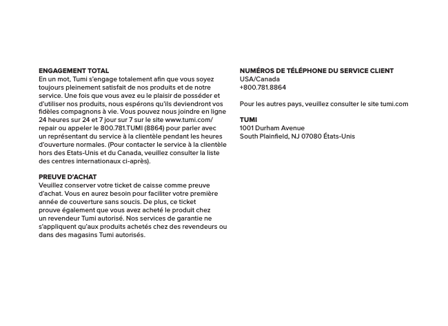 ENGAGEMENT TOTALEn un mot, Tumi s’engage totalement aﬁn que vous soyez toujours pleinement satisfait de nos produits et de notre service. Une fois que vous avez eu le plaisir de posséder et d’utiliser nos produits, nous espérons qu’ils deviendront vos ﬁdèles compagnons à vie. Vous pouvez nous joindre en ligne 24 heures sur 24 et 7 jour sur 7 sur le site www.tumi.com/repair ou appeler le 800.781.TUMI (8864) pour parler avec un représentant du service à la clientèle pendant les heures d’ouverture normales. (Pour contacter le service à la clientèle hors des Etats-Unis et du Canada, veuillez consulter la liste des centres internationaux ci-après).PREUVE D’ACHATVeuillez conserver votre ticket de caisse comme preuve d’achat. Vous en aurez besoin pour faciliter votre première année de couverture sans soucis. De plus, ce ticket prouve également que vous avez acheté le produit chez un revendeur Tumi autorisé. Nos services de garantie ne s’appliquent qu’aux produits achetés chez des revendeurs ou dans des magasins Tumi autorisés.NUMÉROS DE TÉLÉPHONE DU SERVICE CLIENTUSA/Canada+800.781.8864Pour les autres pays, veuillez consulter le site tumi.comTUMI1001 Durham AvenueSouth Plainﬁeld, NJ 07080 États-Unis