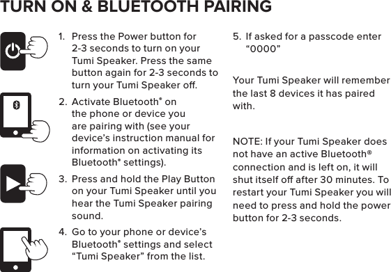 TURN ON &amp; BLUETOOTH PAIRING1.  Press the Power button for 2-3 seconds to turn on your Tumi Speaker. Press the same button again for 2-3 seconds to turn your Tumi Speaker o.2.  Activate Bluetooth® on the phone or device you are pairing with (see your device’s instruction manual for information on activating its Bluetooth® settings).3.  Press and hold the Play Button on your Tumi Speaker until you hear the Tumi Speaker pairing sound.4.  Go to your phone or device’s Bluetooth® settings and select “Tumi Speaker” from the list.  5.  If asked for a passcode enter “0000” Your Tumi Speaker will remember the last 8 devices it has paired with.NOTE: If your Tumi Speaker does not have an active Bluetooth® connection and is left on, it will shut itself o after 30 minutes. To restart your Tumi Speaker you will need to press and hold the power button for 2-3 seconds.