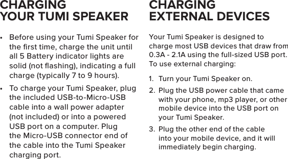 CHARGING  YOUR TUMI SPEAKER•  Before using your Tumi Speaker for the ﬁrst time, charge the unit until all 5 Battery indicator lights are solid (not ﬂashing), indicating a full charge (typically 7 to 9 hours).•  To charge your Tumi Speaker, plug the included USB-to-Micro-USB cable into a wall power adapter (not included) or into a powered USB port on a computer. Plug the Micro-USB connector end of the cable into the Tumi Speaker charging port. Your Tumi Speaker is designed to charge most USB devices that draw from 0.3A - 2.1A using the full-sized USB port. To use external charging:1.  Turn your Tumi Speaker on.2.  Plug the USB power cable that came with your phone, mp3 player, or other mobile device into the USB port on your Tumi Speaker.3.  Plug the other end of the cable into your mobile device, and it will immediately begin charging.CHARGING  EXTERNAL DEVICES