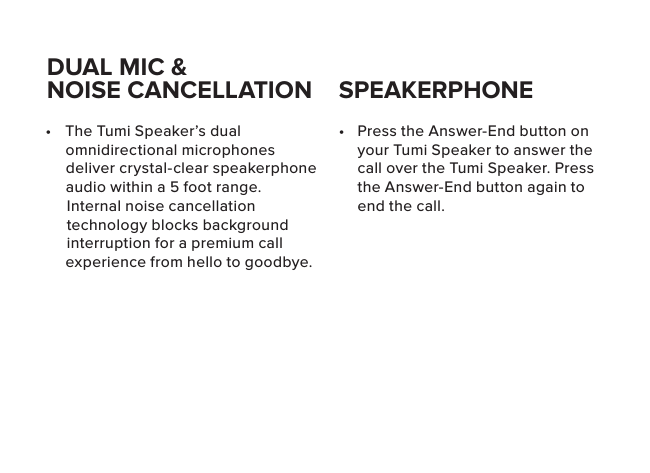 •  Press the Answer-End button on your Tumi Speaker to answer the call over the Tumi Speaker. Press the Answer-End button again to end the call. •  The Tumi Speaker’s dual omnidirectional microphones deliver crystal-clear speakerphone audio within a 5 foot range. Internal noise cancellation technology blocks background interruption for a premium call experience from hello to goodbye.DUAL MIC &amp;NOISE CANCELLATION SPEAKERPHONE