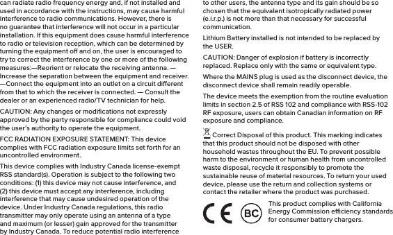 can radiate radio frequency energy and, if not installed and used in accordance with the instructions, may cause harmful interference to radio communications. However, there is no guarantee that interference will not occur in a particular installation. If this equipment does cause harmful interference to radio or television reception, which can be determined by turning the equipment o and on, the user is encouraged to try to correct the interference by one or more of the following measures:—Reorient or relocate the receiving antenna. —Increase the separation between the equipment and receiver.  —Connect the equipment into an outlet on a circuit dierent from that to which the receiver is connected. — Consult the dealer or an experienced radio/TV technician for help. CAUTION: Any changes or modiﬁcations not expressly approved by the party responsible for compliance could void the user’s authority to operate the equipment.FCC RADIATION EXPOSURE STATEMENT: This device complies with FCC radiation exposure limits set forth for an uncontrolled environment.This device complies with Industry Canada license-exempt RSS standard(s). Operation is subject to the following two conditions: (1) this device may not cause interference, and (2) this device must accept any interference, including interference that may cause undesired operation of the device. Under Industry Canada regulations, this radio transmitter may only operate using an antenna of a type and maximum (or lesser) gain approved for the transmitter by Industry Canada. To reduce potential radio interference to other users, the antenna type and its gain should be so chosen that the equivalent isotropically radiated power (e.i.r.p.) is not more than that necessary for successful communication.Lithium Battery installed is not intended to be replaced by the USER. CAUTION: Danger of explosion if battery is incorrectly replaced. Replace only with the same or equivalent type.Where the MAINS plug is used as the disconnect device, the disconnect device shall remain readily operable.The device meets the exemption from the routine evaluation limits in section 2.5 of RSS 102 and compliance with RSS-102 RF exposure, users can obtain Canadian information on RF exposure and compliance. Correct Disposal of this product. This marking indicates that this product should not be disposed with other household wastes throughout the EU. To prevent possible harm to the environment or human health from uncontrolled waste disposal, recycle it responsibly to promote the sustainable reuse of material resources. To return your used device, please use the return and collection systems or contact the retailer where the product was purchased.This product complies with California Energy Commission eciency standards for consumer battery chargers.