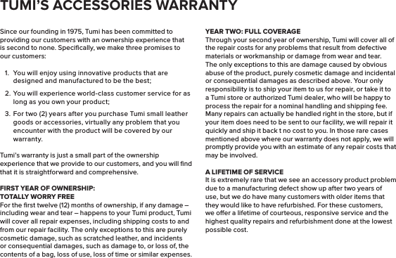 Since our founding in 1975, Tumi has been committed to providing our customers with an ownership experience that is second to none. Speciﬁcally, we make three promises to our customers:1.  You will enjoy using innovative products that are designed and manufactured to be the best;2. You will experience world-class customer service for as long as you own your product;3.  For two (2) years after you purchase Tumi small leather goods or accessories, virtually any problem that you encounter with the product will be covered by our warranty.Tumi’s warranty is just a small part of the ownership experience that we provide to our customers, and you will ﬁnd that it is straightforward and comprehensive.FIRST YEAR OF OWNERSHIP:      TOTALLY WORRY FREEFor the ﬁrst twelve (12) months of ownership, if any damage – including wear and tear – happens to your Tumi product, Tumi will cover all repair expenses, including shipping costs to and from our repair facility. The only exceptions to this are purely cosmetic damage, such as scratched leather, and incidents or consequential damages, such as damage to, or loss of, the contents of a bag, loss of use, loss of time or similar expenses.YEAR TWO: FULL COVERAGEThrough your second year of ownership, Tumi will cover all of the repair costs for any problems that result from defective materials or workmanship or damage from wear and tear. The only exceptions to this are damage caused by obvious abuse of the product, purely cosmetic damage and incidental or consequential damages as described above. Your only responsibility is to ship your item to us for repair, or take it to a Tumi store or authorized Tumi dealer, who will be happy to process the repair for a nominal handling and shipping fee. Many repairs can actually be handled right in the store, but if your item does need to be sent to our facility, we will repair it quickly and ship it back t no cost to you. In those rare cases mentioned above where our warranty does not apply, we will promptly provide you with an estimate of any repair costs that may be involved.A LIFETIME OF SERVICEIt is extremely rare that we see an accessory product problem due to a manufacturing defect show up after two years of use, but we do have many customers with older items that they would like to have refurbished. For these customers, we oer a lifetime of courteous, responsive service and the highest quality repairs and refurbishment done at the lowest possible cost.TUMI’S ACCESSORIES WARRANTY