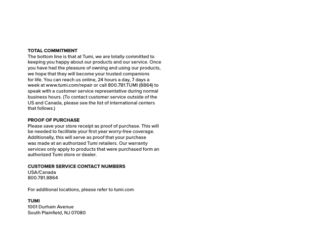 TOTAL COMMITMENTThe bottom line is that at Tumi, we are totally committed to keeping you happy about our products and our service. Once you have had the pleasure of owning and using our products, we hope that they will become your trusted companions for life. You can reach us online, 24 hours a day, 7 days a week at www.tumi.com/repair or call 800.781.TUMI (8864) to speak with a customer service representative during normal business hours. (To contact customer service outside of the US and Canada, please see the list of international centers that follows.)PROOF OF PURCHASEPlease save your store receipt as proof of purchase. This will be needed to facilitate your ﬁrst year worry-free coverage. Additionally, this will serve as proof that your purchase was made at an authorized Tumi retailers. Our warranty services only apply to products that were purchased form an authorized Tumi store or dealer.CUSTOMER SERVICE CONTACT NUMBERSUSA/Canada800.781.8864For additional locations, please refer to tumi.comTUMI1001 Durham AvenueSouth Plainﬁeld, NJ 07080