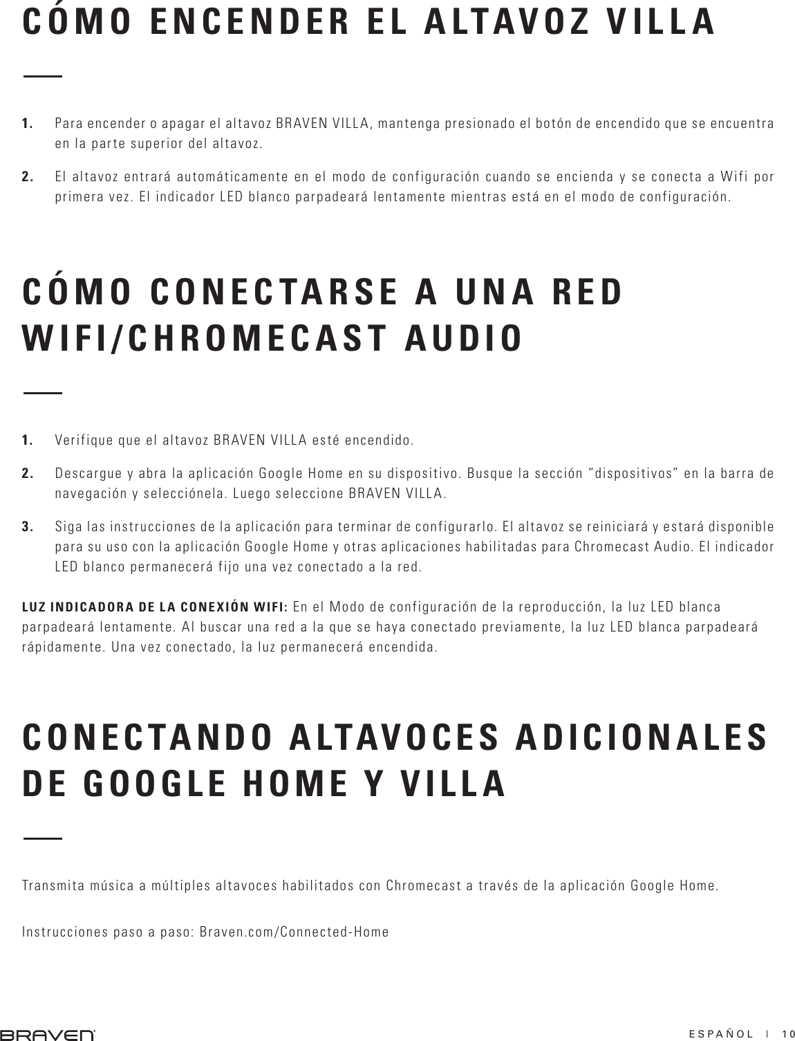 ESPAÑOL  |  10CÓMO ENCENDER EL ALTAVOZ VILLACÓMO CONECTARSE A UNA RED WIFI/CHROMECAST AUDIO1.  Para encender o apagar el altavoz BRAVEN VILLA, mantenga presionado el botón de encendido que se encuentra en la parte superior del altavoz.2.  El altavoz entrará automáticamente en el modo de configuración cuando se encienda y se conecta a Wifi por primera vez. El indicador LED blanco parpadeará lentamente mientras está en el modo de configuración.1.  Verifique que el altavoz BRAVEN VILLA esté encendido.2.  Descargue y abra la aplicación Google Home en su dispositivo. Busque la sección “dispositivos” en la barra de navegación y selecciónela. Luego seleccione BRAVEN VILLA.3.  Siga las instrucciones de la aplicación para terminar de configurarlo. El altavoz se reiniciará y estará disponible para su uso con la aplicación Google Home y otras aplicaciones habilitadas para Chromecast Audio. El indicador LED blanco permanecerá fijo una vez conectado a la red.LUZ INDICADORA DE LA CONEXIÓN WIFI: En el Modo de configuración de la reproducción, la luz LED blanca parpadeará lentamente. Al buscar una red a la que se haya conectado previamente, la luz LED blanca parpadeará rápidamente. Una vez conectado, la luz permanecerá encendida.CONECTANDO ALTAVOCES ADICIONALES DE GOOGLE HOME Y VILLATransmita música a múltiples altavoces habilitados con Chromecast a través de la aplicación Google Home.Instrucciones paso a paso: Braven.com/Connected-Home