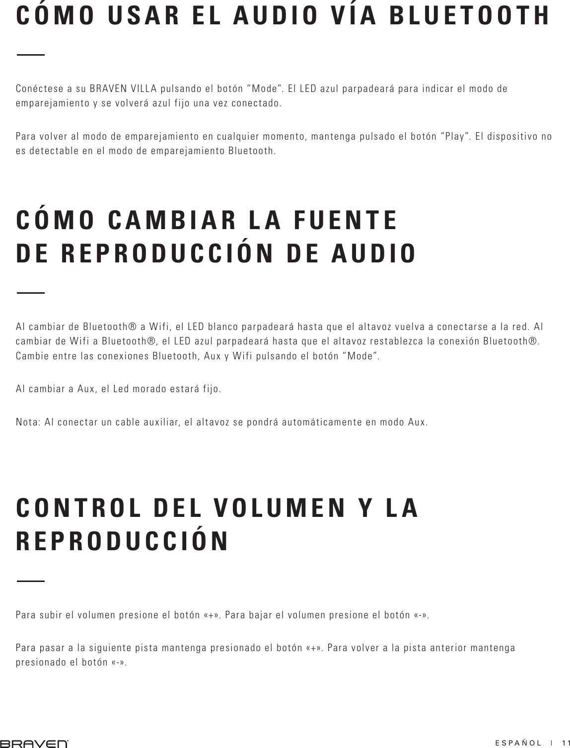 ESPAÑOL  |  11CÓMO CAMBIAR LA FUENTE DE REPRODUCCIÓN DE AUDIOCONTROL DEL VOLUMEN Y LA REPRODUCCIÓNAl cambiar de Bluetooth® a Wifi, el LED blanco parpadeará hasta que el altavoz vuelva a conectarse a la red. Al cambiar de Wifi a Bluetooth®, el LED azul parpadeará hasta que el altavoz restablezca la conexión Bluetooth®. Cambie entre las conexiones Bluetooth, Aux y Wifi pulsando el botón “Mode”.Al cambiar a Aux, el Led morado estará fijo.Nota: Al conectar un cable auxiliar, el altavoz se pondrá automáticamente en modo Aux.Para subir el volumen presione el botón «+». Para bajar el volumen presione el botón «-».Para pasar a la siguiente pista mantenga presionado el botón «+». Para volver a la pista anterior mantenga presionado el botón «-».CÓMO USAR EL AUDIO VÍA BLUETOOTHConéctese a su BRAVEN VILLA pulsando el botón “Mode”. El LED azul parpadeará para indicar el modo de emparejamiento y se volverá azul fijo una vez conectado.Para volver al modo de emparejamiento en cualquier momento, mantenga pulsado el botón “Play”. El dispositivo no es detectable en el modo de emparejamiento Bluetooth.