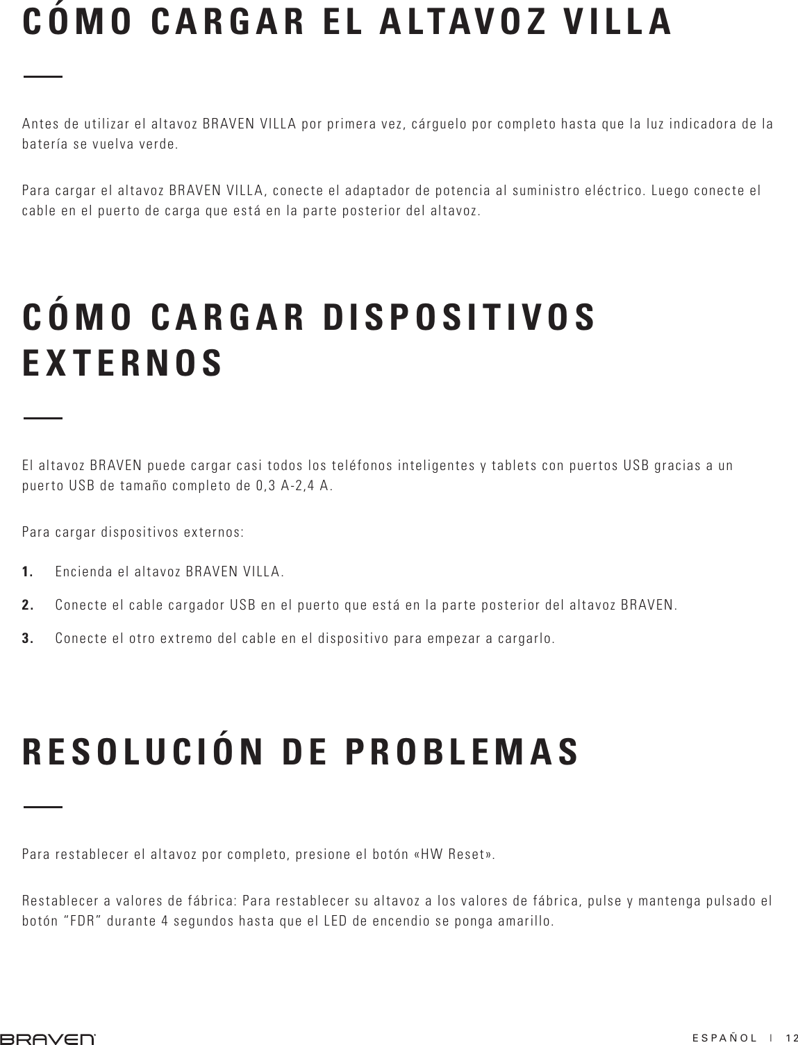 ESPAÑOL  |  12CÓMO CARGAR DISPOSITIVOS EXTERNOSRESOLUCIÓN DE PROBLEMASEl altavoz BRAVEN puede cargar casi todos los teléfonos inteligentes y tablets con puertos USB gracias a un puerto USB de tamaño completo de 0,3 A-2,4 A.Para cargar dispositivos externos:1.  Encienda el altavoz BRAVEN VILLA.2.  Conecte el cable cargador USB en el puerto que está en la parte posterior del altavoz BRAVEN.3.  Conecte el otro extremo del cable en el dispositivo para empezar a cargarlo.Para restablecer el altavoz por completo, presione el botón «HW Reset».Restablecer a valores de fábrica: Para restablecer su altavoz a los valores de fábrica, pulse y mantenga pulsado el botón “FDR” durante 4 segundos hasta que el LED de encendio se ponga amarillo.CÓMO CARGAR EL ALTAVOZ VILLAAntes de utilizar el altavoz BRAVEN VILLA por primera vez, cárguelo por completo hasta que la luz indicadora de la batería se vuelva verde.Para cargar el altavoz BRAVEN VILLA, conecte el adaptador de potencia al suministro eléctrico. Luego conecte el cable en el puerto de carga que está en la parte posterior del altavoz.