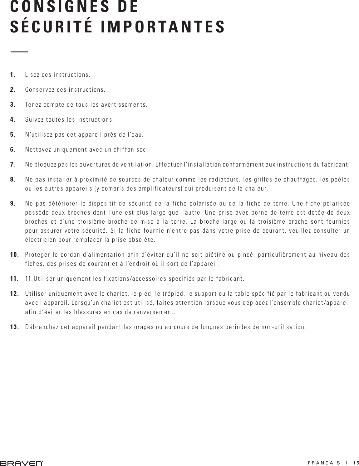 FRANÇAIS  |  15CONSIGNES DESÉCURITÉ IMPORTANTES1.  Lisez ces instructions.2.  Conservez ces instructions.3.  Tenez compte de tous les avertissements.4.  Suivez toutes les instructions.5.  N’utilisez pas cet appareil près de l’eau.6.  Nettoyez uniquement avec un chiffon sec.7.  Ne bloquez pas les ouvertures de ventilation. Effectuer l’installation conformément aux instructions du fabricant.8.  Ne pas installer à proximité de sources de chaleur comme les radiateurs, les grilles de chauffages, les poêles ou les autres appareils (y compris des amplificateurs) qui produisent de la chaleur.9.  Ne pas détériorer le dispositif de sécurité de la fiche polarisée ou de la fiche de terre. Une fiche polarisée possède deux broches dont l’une est plus large que l’autre. Une prise avec borne de terre est dotée de deux broches et d’une troisième broche de mise à la terre. La broche large ou la troisième broche sont fournies pour assurer votre sécurité. Si la fiche fournie n’entre pas dans votre prise de courant, veuillez consulter un électricien pour remplacer la prise obsolète. 10.  Protéger le cordon d’alimentation afin d’éviter qu’il ne soit piétiné ou pincé, particulièrement au niveau des fiches, des prises de courant et à l’endroit où il sort de l’appareil.11.  11. Utiliser uniquement les fixations/accessoires spécifiés par le fabricant.12.  Utiliser uniquement avec le chariot, le pied, le trépied, le support ou la table spécifié par le fabricant ou vendu avec l’appareil. Lorsqu’un chariot est utilisé, faites attention lorsque vous déplacez l’ensemble chariot/appareil afin d’éviter les blessures en cas de renversement. 13.  Débranchez cet appareil pendant les orages ou au cours de longues périodes de non-utilisation.