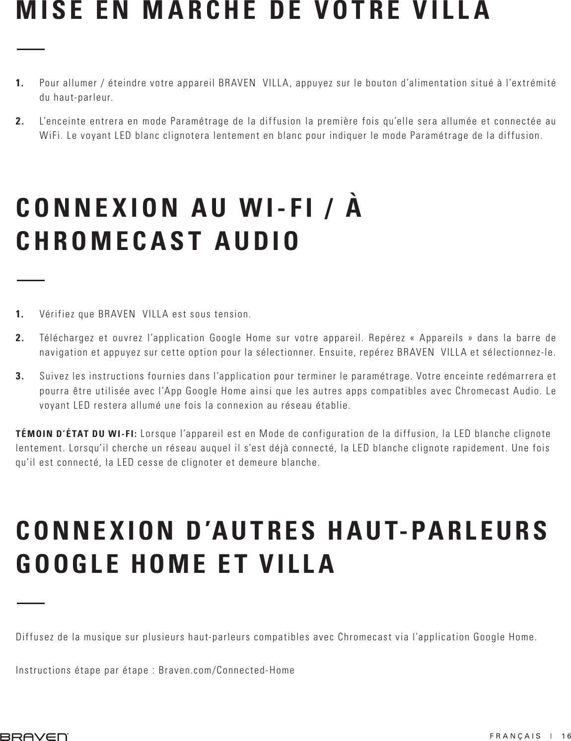 FRANÇAIS  |  16MISE EN MARCHE DE VOTRE VILLACONNEXION AU WI-FI / À CHROMECAST AUDIO 1.  Pour allumer / éteindre votre appareil BRAVEN  VILLA, appuyez sur le bouton d’alimentation situé à l’extrémité du haut-parleur.2.  L’enceinte entrera en mode Paramétrage de la diffusion la première fois qu’elle sera allumée et connectée au WiFi. Le voyant LED blanc clignotera lentement en blanc pour indiquer le mode Paramétrage de la diffusion.1.  Vérifiez que BRAVEN  VILLA est sous tension. 2.  Téléchargez et ouvrez l’application Google Home sur votre appareil. Repérez « Appareils » dans la barre de navigation et appuyez sur cette option pour la sélectionner. Ensuite, repérez BRAVEN  VILLA et sélectionnez-le. 3.  Suivez les instructions fournies dans l’application pour terminer le paramétrage. Votre enceinte redémarrera et pourra être utilisée avec l’App Google Home ainsi que les autres apps compatibles avec Chromecast Audio. Le voyant LED restera allumé une fois la connexion au réseau établie.TÉMOIN D’ÉTAT DU WI-FI: Lorsque l’appareil est en Mode de configuration de la diffusion, la LED blanche clignote lentement. Lorsqu’il cherche un réseau auquel il s’est déjà connecté, la LED blanche clignote rapidement. Une fois qu’il est connecté, la LED cesse de clignoter et demeure blanche. CONNEXION D’AUTRES HAUT-PARLEURS GOOGLE HOME ET VILLA Diffusez de la musique sur plusieurs haut-parleurs compatibles avec Chromecast via l’application Google Home. Instructions étape par étape : Braven.com/Connected-Home