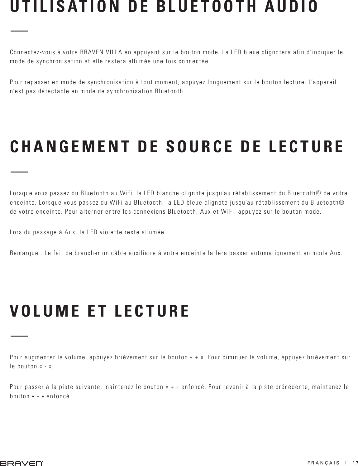 FRANÇAIS  |  17CHANGEMENT DE SOURCE DE LECTURE VOLUME ET LECTURE Lorsque vous passez du Bluetooth au Wifi, la LED blanche clignote jusqu’au rétablissement du Bluetooth® de votre enceinte. Lorsque vous passez du WiFi au Bluetooth, la LED bleue clignote jusqu’au rétablissement du Bluetooth® de votre enceinte. Pour alterner entre les connexions Bluetooth, Aux et WiFi, appuyez sur le bouton mode.Lors du passage à Aux, la LED violette reste allumée.Remarque : Le fait de brancher un câble auxiliaire à votre enceinte la fera passer automatiquement en mode Aux.Pour augmenter le volume, appuyez brièvement sur le bouton « + ». Pour diminuer le volume, appuyez brièvement sur le bouton « - ». Pour passer à la piste suivante, maintenez le bouton « + » enfoncé. Pour revenir à la piste précédente, maintenez le bouton « - » enfoncé. UTILISATION DE BLUETOOTH AUDIOConnectez-vous à votre BRAVEN VILLA en appuyant sur le bouton mode. La LED bleue clignotera afin d’indiquer le mode de synchronisation et elle restera allumée une fois connectée.Pour repasser en mode de synchronisation à tout moment, appuyez longuement sur le bouton lecture. L’appareil n’est pas détectable en mode de synchronisation Bluetooth.