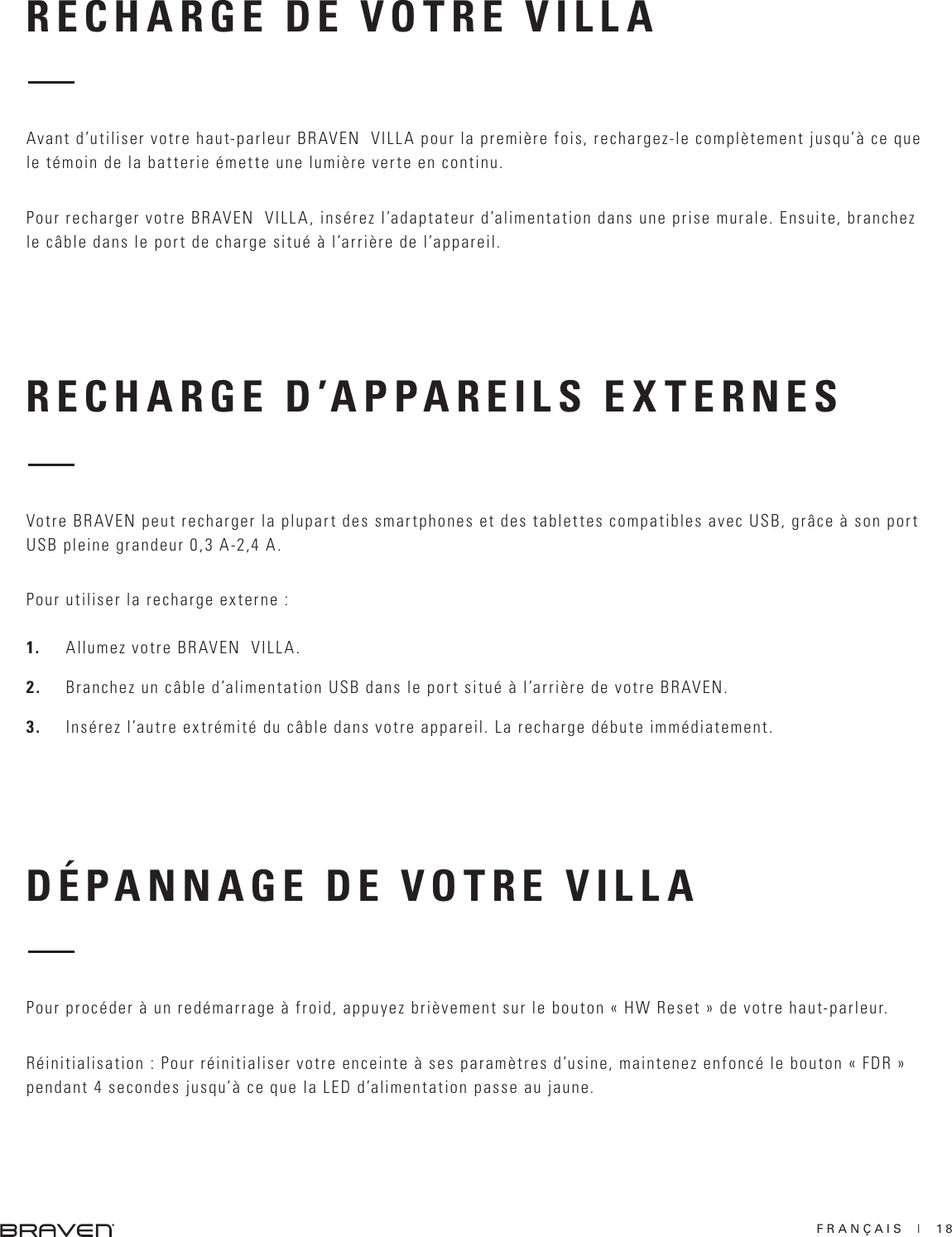 FRANÇAIS  |  18RECHARGE D’APPAREILS EXTERNESDÉPANNAGE DE VOTRE VILLAVotre BRAVEN peut recharger la plupart des smartphones et des tablettes compatibles avec USB, grâce à son port USB pleine grandeur 0,3 A-2,4 A. Pour utiliser la recharge externe :1.  Allumez votre BRAVEN  VILLA. 2.  Branchez un câble d’alimentation USB dans le port situé à l’arrière de votre BRAVEN. 3.  Insérez l’autre extrémité du câble dans votre appareil. La recharge débute immédiatement. Pour procéder à un redémarrage à froid, appuyez brièvement sur le bouton « HW Reset » de votre haut-parleur. Réinitialisation : Pour réinitialiser votre enceinte à ses paramètres d’usine, maintenez enfoncé le bouton « FDR » pendant 4 secondes jusqu’à ce que la LED d’alimentation passe au jaune.RECHARGE DE VOTRE VILLA Avant d’utiliser votre haut-parleur BRAVEN  VILLA pour la première fois, rechargez-le complètement jusqu’à ce que le témoin de la batterie émette une lumière verte en continu. Pour recharger votre BRAVEN  VILLA, insérez l’adaptateur d’alimentation dans une prise murale. Ensuite, branchez le câble dans le port de charge situé à l’arrière de l’appareil. 