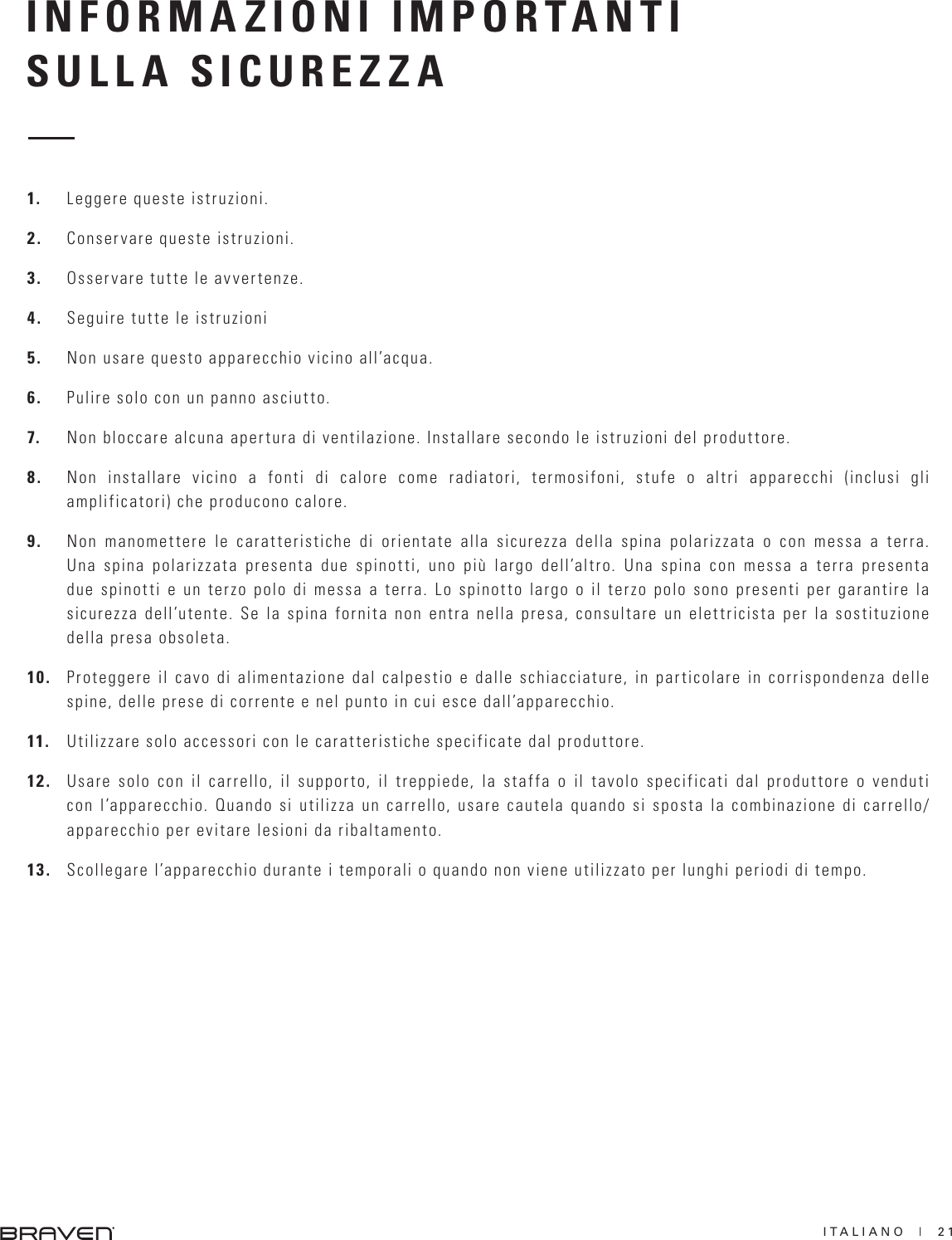 ITALIANO  |  21INFORMAZIONI IMPORTANTISULLA SICUREZZA1.  Leggere queste istruzioni.2.  Conservare queste istruzioni.3.  Osservare tutte le avvertenze.4.  Seguire tutte le istruzioni5.  Non usare questo apparecchio vicino all’acqua.6.  Pulire solo con un panno asciutto.7.  Non bloccare alcuna apertura di ventilazione. Installare secondo le istruzioni del produttore.8.  Non installare vicino a fonti di calore come radiatori, termosifoni, stufe o altri apparecchi (inclusi gli amplificatori) che producono calore.9.  Non manomettere le caratteristiche di orientate alla sicurezza della spina polarizzata o con messa a terra. Una spina polarizzata presenta due spinotti, uno più largo dell’altro. Una spina con messa a terra presenta due spinotti e un terzo polo di messa a terra. Lo spinotto largo o il terzo polo sono presenti per garantire la sicurezza dell’utente. Se la spina fornita non entra nella presa, consultare un elettricista per la sostituzione della presa obsoleta. 10.  Proteggere il cavo di alimentazione dal calpestio e dalle schiacciature, in particolare in corrispondenza delle spine, delle prese di corrente e nel punto in cui esce dall’apparecchio.11.  Utilizzare solo accessori con le caratteristiche specificate dal produttore.12.  Usare solo con il carrello, il supporto, il treppiede, la staffa o il tavolo specificati dal produttore o venduti con l’apparecchio. Quando si utilizza un carrello, usare cautela quando si sposta la combinazione di carrello/apparecchio per evitare lesioni da ribaltamento. 13.  Scollegare l’apparecchio durante i temporali o quando non viene utilizzato per lunghi periodi di tempo.