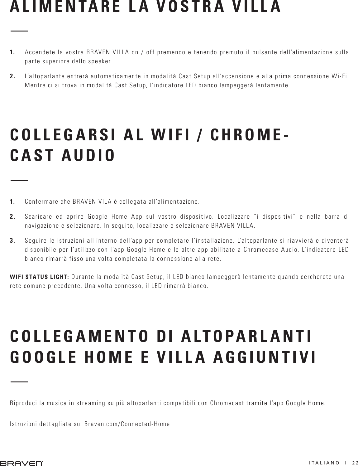 ITALIANO  |  22ALIMENTARE LA VOSTRA VILLACOLLEGARSI AL WIFI / CHROME-CAST AUDIO1.  Accendete la vostra BRAVEN VILLA on / off premendo e tenendo premuto il pulsante dell’alimentazione sulla parte superiore dello speaker.2.  L’altoparlante entrerà automaticamente in modalità Cast Setup all’accensione e alla prima connessione Wi-Fi. Mentre ci si trova in modalità Cast Setup, l’indicatore LED bianco lampeggerà lentamente.1.  Confermare che BRAVEN VILA è collegata all’alimentazione.2.  Scaricare ed aprire Google Home App sul vostro dispositivo. Localizzare “i dispositivi” e nella barra di navigazione e selezionare. In seguito, localizzare e selezionare BRAVEN VILLA.3.  Seguire le istruzioni all’interno dell’app per completare l’installazione. L’altoparlante si riavvierà e diventerà disponibile per l’utilizzo con l’app Google Home e le altre app abilitate a Chromecase Audio. L’indicatore LED bianco rimarrà fisso una volta completata la connessione alla rete.WIFI STATUS LIGHT: Durante la modalità Cast Setup, il LED bianco lampeggerà lentamente quando cercherete una rete comune precedente. Una volta connesso, il LED rimarrà bianco. COLLEGAMENTO DI ALTOPARLANTI GOOGLE HOME E VILLA AGGIUNTIVI Riproduci la musica in streaming su più altoparlanti compatibili con Chromecast tramite l’app Google Home. Istruzioni dettagliate su: Braven.com/Connected-Home