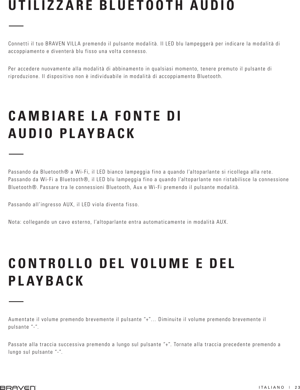 ITALIANO  |  23CAMBIARE LA FONTE DI AUDIO PLAYBACKCONTROLLO DEL VOLUME E DEL PLAYBACKPassando da Bluetooth® a Wi-Fi, il LED bianco lampeggia fino a quando l’altoparlante si ricollega alla rete.Passando da Wi-Fi a Bluetooth®, il LED blu lampeggia fino a quando l’altoparlante non ristabilisce la connessione Bluetooth®. Passare tra le connessioni Bluetooth, Aux e Wi-Fi premendo il pulsante modalità.Passando all’ingresso AUX, il LED viola diventa fisso. Nota: collegando un cavo esterno, l’altoparlante entra automaticamente in modalità AUX.Aumentate il volume premendo brevemente il pulsante “+”… Diminuite il volume premendo brevemente il pulsante “-”.Passate alla traccia successiva premendo a lungo sul pulsante “+”. Tornate alla traccia precedente premendo a lungo sul pulsante “-”.UTILIZZARE BLUETOOTH AUDIOConnetti il tuo BRAVEN VILLA premendo il pulsante modalità. Il LED blu lampeggerà per indicare la modalità di accoppiamento e diventerà blu fisso una volta connesso. Per accedere nuovamente alla modalità di abbinamento in qualsiasi momento, tenere premuto il pulsante di riproduzione. Il dispositivo non è individuabile in modalità di accoppiamento Bluetooth.  