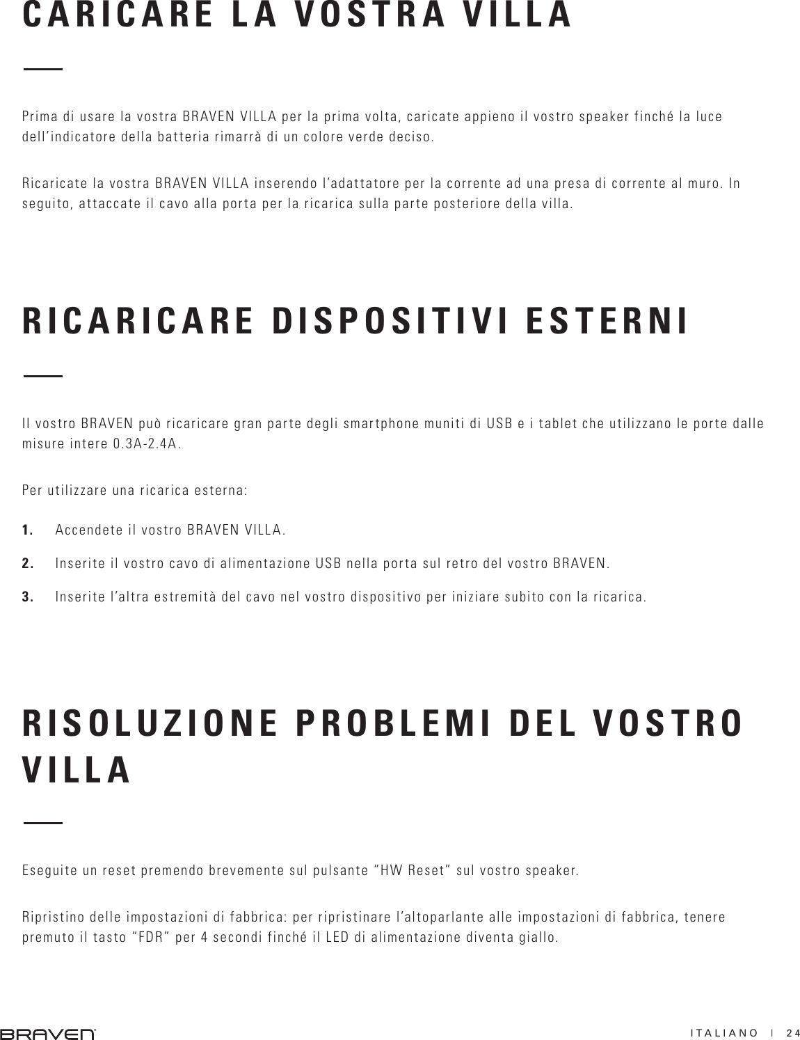 ITALIANO  |  24RICARICARE DISPOSITIVI ESTERNIRISOLUZIONE PROBLEMI DEL VOSTRO VILLAIl vostro BRAVEN può ricaricare gran parte degli smartphone muniti di USB e i tablet che utilizzano le porte dalle misure intere 0.3A-2.4A. Per utilizzare una ricarica esterna:1.  Accendete il vostro BRAVEN VILLA.2.  Inserite il vostro cavo di alimentazione USB nella porta sul retro del vostro BRAVEN.3.  Inserite l’altra estremità del cavo nel vostro dispositivo per iniziare subito con la ricarica. Eseguite un reset premendo brevemente sul pulsante “HW Reset” sul vostro speaker. Ripristino delle impostazioni di fabbrica: per ripristinare l’altoparlante alle impostazioni di fabbrica, tenere premuto il tasto “FDR” per 4 secondi finché il LED di alimentazione diventa giallo. CARICARE LA VOSTRA VILLAPrima di usare la vostra BRAVEN VILLA per la prima volta, caricate appieno il vostro speaker finché la luce dell’indicatore della batteria rimarrà di un colore verde deciso. Ricaricate la vostra BRAVEN VILLA inserendo l’adattatore per la corrente ad una presa di corrente al muro. In seguito, attaccate il cavo alla porta per la ricarica sulla parte posteriore della villa. 