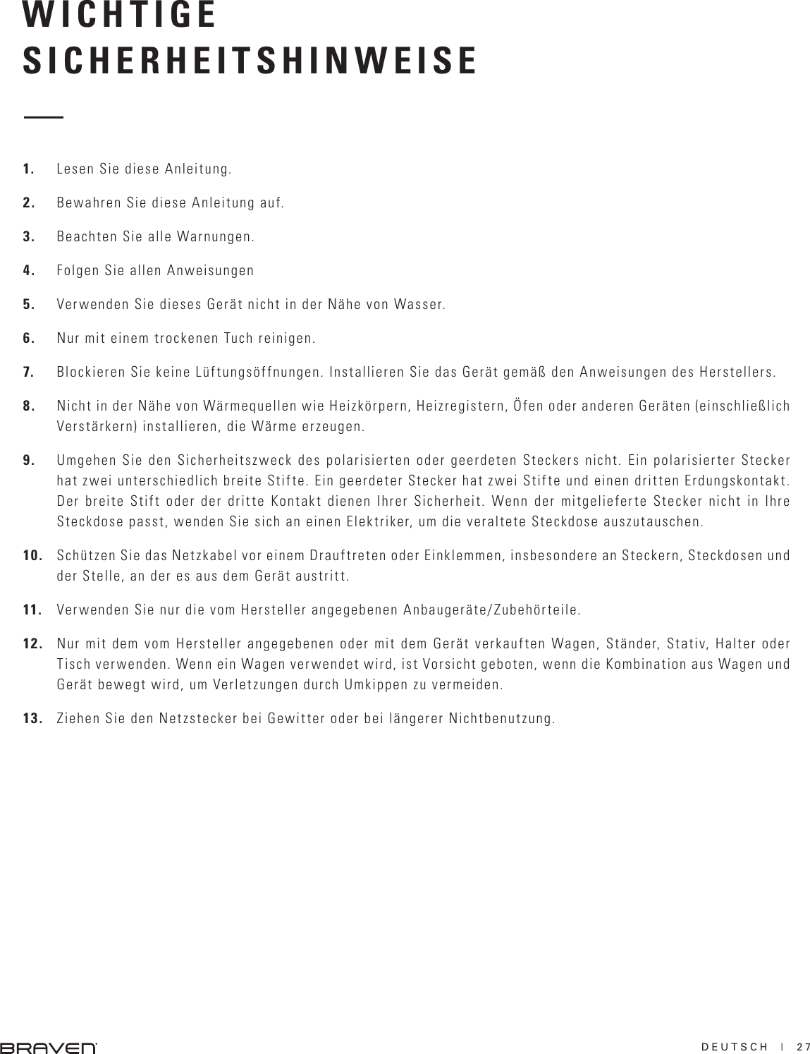 DEUTSCH  |  27WICHTIGESICHERHEITSHINWEISE1.  Lesen Sie diese Anleitung.2.  Bewahren Sie diese Anleitung auf.3.  Beachten Sie alle Warnungen.4.  Folgen Sie allen Anweisungen5.  Verwenden Sie dieses Gerät nicht in der Nähe von Wasser.6.  Nur mit einem trockenen Tuch reinigen.7.  Blockieren Sie keine Lüftungsöffnungen. Installieren Sie das Gerät gemäß den Anweisungen des Herstellers.8.  Nicht in der Nähe von Wärmequellen wie Heizkörpern, Heizregistern, Öfen oder anderen Geräten (einschließlich Verstärkern) installieren, die Wärme erzeugen.9.  Umgehen Sie den Sicherheitszweck des polarisierten oder geerdeten Steckers nicht. Ein polarisierter Stecker hat zwei unterschiedlich breite Stifte. Ein geerdeter Stecker hat zwei Stifte und einen dritten Erdungskontakt. Der breite Stift oder der dritte Kontakt dienen Ihrer Sicherheit. Wenn der mitgelieferte Stecker nicht in Ihre Steckdose passt, wenden Sie sich an einen Elektriker, um die veraltete Steckdose auszutauschen. 10.  Schützen Sie das Netzkabel vor einem Drauftreten oder Einklemmen, insbesondere an Steckern, Steckdosen und der Stelle, an der es aus dem Gerät austritt.11.  Verwenden Sie nur die vom Hersteller angegebenen Anbaugeräte/Zubehörteile.12.  Nur mit dem vom Hersteller angegebenen oder mit dem Gerät verkauften Wagen, Ständer, Stativ, Halter oder Tisch verwenden. Wenn ein Wagen verwendet wird, ist Vorsicht geboten, wenn die Kombination aus Wagen und Gerät bewegt wird, um Verletzungen durch Umkippen zu vermeiden. 13.  Ziehen Sie den Netzstecker bei Gewitter oder bei längerer Nichtbenutzung.