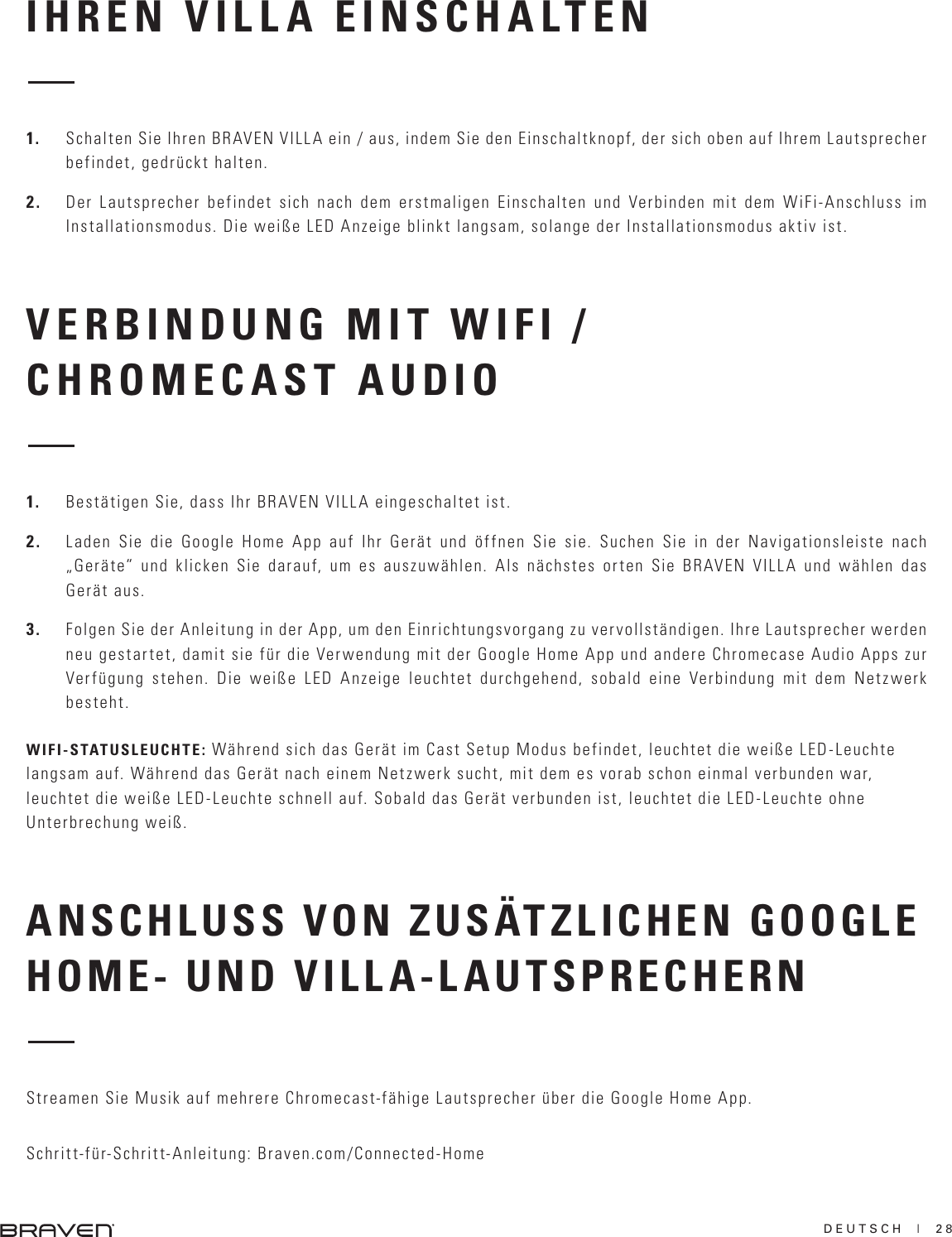 DEUTSCH  |  28IHREN VILLA EINSCHALTENVERBINDUNG MIT WIFI / CHROMECAST AUDIO1.  Schalten Sie Ihren BRAVEN VILLA ein / aus, indem Sie den Einschaltknopf, der sich oben auf Ihrem Lautsprecher befindet, gedrückt halten.2.  Der Lautsprecher befindet sich nach dem erstmaligen Einschalten und Verbinden mit dem WiFi-Anschluss im Installationsmodus. Die weiße LED Anzeige blinkt langsam, solange der Installationsmodus aktiv ist.1.  Bestätigen Sie, dass Ihr BRAVEN VILLA eingeschaltet ist.2.  Laden Sie die Google Home App auf Ihr Gerät und öffnen Sie sie. Suchen Sie in der Navigationsleiste nach „Geräte“ und klicken Sie darauf, um es auszuwählen. Als nächstes orten Sie BRAVEN VILLA und wählen das Gerät aus.3.  Folgen Sie der Anleitung in der App, um den Einrichtungsvorgang zu vervollständigen. Ihre Lautsprecher werden neu gestartet, damit sie für die Verwendung mit der Google Home App und andere Chromecase Audio Apps zur Verfügung stehen. Die weiße LED Anzeige leuchtet durchgehend, sobald eine Verbindung mit dem Netzwerk besteht.WIFI-STATUSLEUCHTE: Während sich das Gerät im Cast Setup Modus befindet, leuchtet die weiße LED-Leuchte langsam auf. Während das Gerät nach einem Netzwerk sucht, mit dem es vorab schon einmal verbunden war, leuchtet die weiße LED-Leuchte schnell auf. Sobald das Gerät verbunden ist, leuchtet die LED-Leuchte ohne Unterbrechung weiß.ANSCHLUSS VON ZUSÄTZLICHEN GOOGLE HOME- UND VILLA-LAUTSPRECHERN Streamen Sie Musik auf mehrere Chromecast-fähige Lautsprecher über die Google Home App.Schritt-für-Schritt-Anleitung: Braven.com/Connected-Home