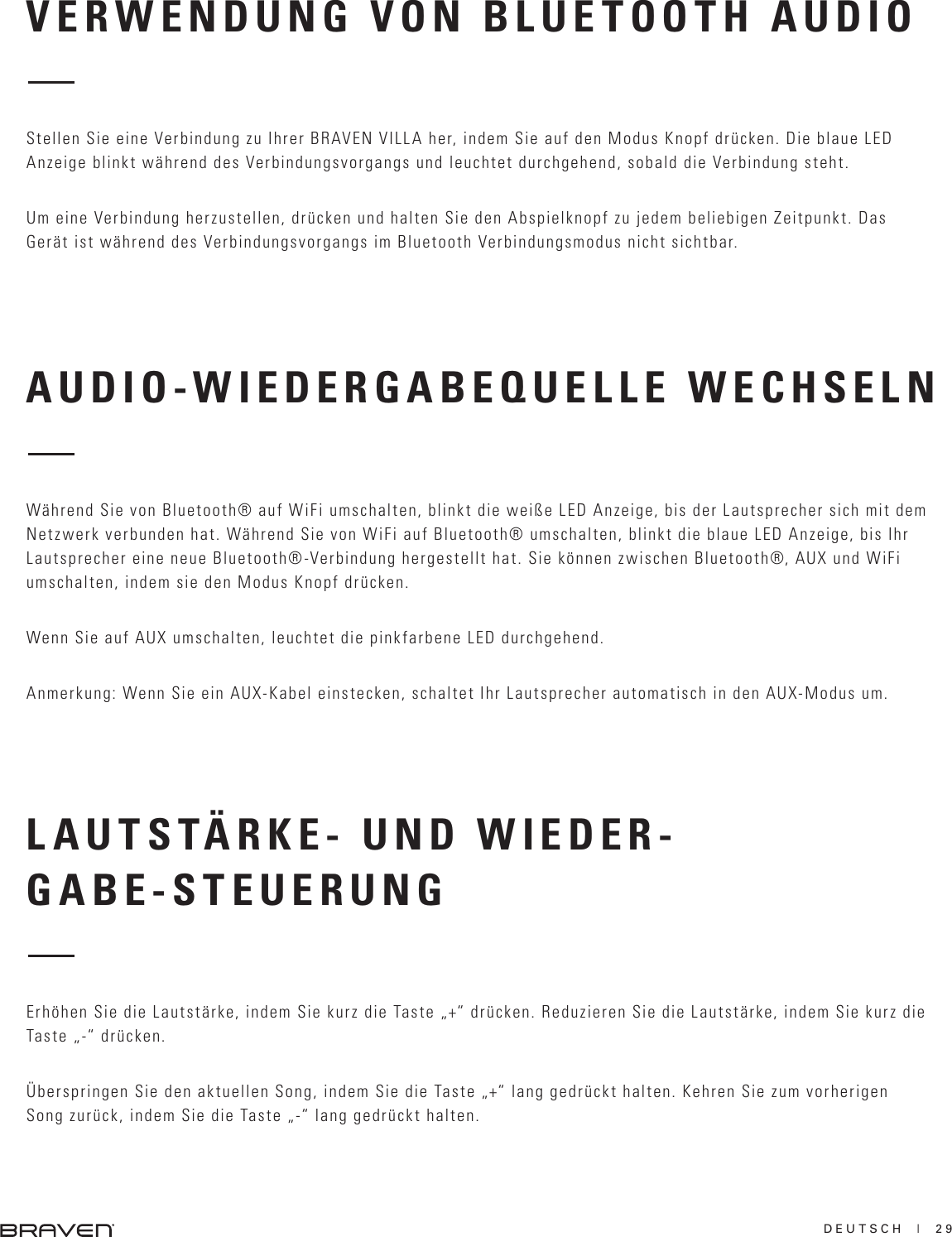 DEUTSCH  |  29AUDIO-WIEDERGABEQUELLE WECHSELNLAUTSTÄRKE- UND WIEDER-GABE-STEUERUNGWährend Sie von Bluetooth® auf WiFi umschalten, blinkt die weiße LED Anzeige, bis der Lautsprecher sich mit dem Netzwerk verbunden hat. Während Sie von WiFi auf Bluetooth® umschalten, blinkt die blaue LED Anzeige, bis Ihr Lautsprecher eine neue Bluetooth®-Verbindung hergestellt hat. Sie können zwischen Bluetooth®, AUX und WiFi umschalten, indem sie den Modus Knopf drücken.Wenn Sie auf AUX umschalten, leuchtet die pinkfarbene LED durchgehend.Anmerkung: Wenn Sie ein AUX-Kabel einstecken, schaltet Ihr Lautsprecher automatisch in den AUX-Modus um.Erhöhen Sie die Lautstärke, indem Sie kurz die Taste „+“ drücken. Reduzieren Sie die Lautstärke, indem Sie kurz die Taste „-“ drücken.Überspringen Sie den aktuellen Song, indem Sie die Taste „+“ lang gedrückt halten. Kehren Sie zum vorherigen Song zurück, indem Sie die Taste „-“ lang gedrückt halten.VERWENDUNG VON BLUETOOTH AUDIOStellen Sie eine Verbindung zu Ihrer BRAVEN VILLA her, indem Sie auf den Modus Knopf drücken. Die blaue LED Anzeige blinkt während des Verbindungsvorgangs und leuchtet durchgehend, sobald die Verbindung steht.Um eine Verbindung herzustellen, drücken und halten Sie den Abspielknopf zu jedem beliebigen Zeitpunkt. Das Gerät ist während des Verbindungsvorgangs im Bluetooth Verbindungsmodus nicht sichtbar.