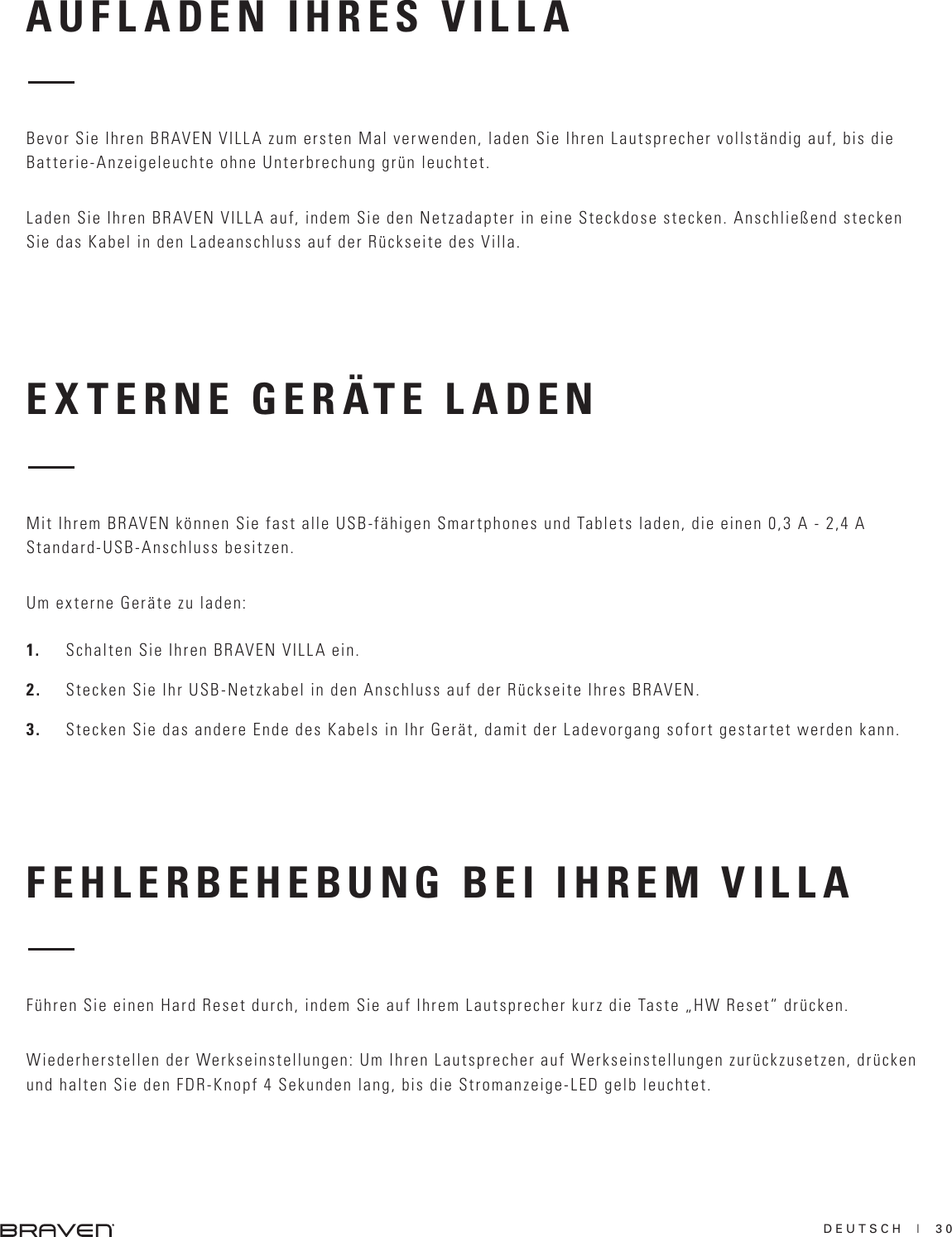 DEUTSCH  |  30EXTERNE GERÄTE LADENFEHLERBEHEBUNG BEI IHREM VILLAMit Ihrem BRAVEN können Sie fast alle USB-fähigen Smartphones und Tablets laden, die einen 0,3 A - 2,4 A Standard-USB-Anschluss besitzen.Um externe Geräte zu laden:1.  Schalten Sie Ihren BRAVEN VILLA ein.2.  Stecken Sie Ihr USB-Netzkabel in den Anschluss auf der Rückseite Ihres BRAVEN.3.  Stecken Sie das andere Ende des Kabels in Ihr Gerät, damit der Ladevorgang sofort gestartet werden kann.Führen Sie einen Hard Reset durch, indem Sie auf Ihrem Lautsprecher kurz die Taste „HW Reset“ drücken.Wiederherstellen der Werkseinstellungen: Um Ihren Lautsprecher auf Werkseinstellungen zurückzusetzen, drücken und halten Sie den FDR-Knopf 4 Sekunden lang, bis die Stromanzeige-LED gelb leuchtet.AUFLADEN IHRES VILLABevor Sie Ihren BRAVEN VILLA zum ersten Mal verwenden, laden Sie Ihren Lautsprecher vollständig auf, bis die Batterie-Anzeigeleuchte ohne Unterbrechung grün leuchtet.Laden Sie Ihren BRAVEN VILLA auf, indem Sie den Netzadapter in eine Steckdose stecken. Anschließend stecken Sie das Kabel in den Ladeanschluss auf der Rückseite des Villa.