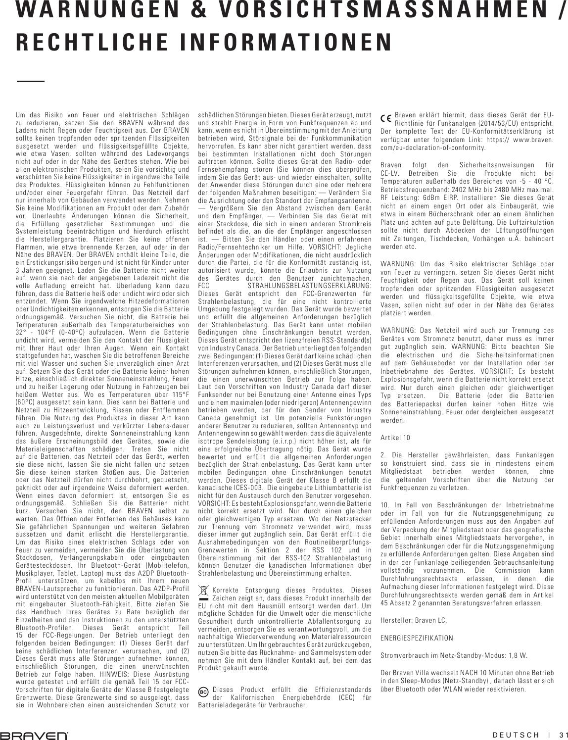 DEUTSCH  |  31WARNUNGEN &amp; VORSICHTSMASSNAHMEN / RECHTLICHE INFORMATIONENUm das Risiko von Feuer und elektrischen Schlägen zu reduzieren, setzen Sie den BRAVEN während des Ladens nicht Regen oder Feuchtigkeit aus. Der BRAVEN sollte keinen tropfenden oder spritzenden Flüssigkeiten ausgesetzt werden und flüssigkeitsgefüllte Objekte, wie etwa Vasen, sollten während des Ladevorgangs nicht auf oder in der Nähe des Gerätes stehen. Wie bei allen elektronischen Produkten, seien Sie vorsichtig und verschütten Sie keine Flüssigkeiten in irgendwelche Teile des Produktes. Flüssigkeiten können zu Fehlfunktionen und/oder einer Feuergefahr führen. Das Netzteil darf nur innerhalb von Gebäuden verwendet werden. Nehmen Sie keine Modifikationen am Produkt oder dem Zubehör vor. Unerlaubte Änderungen können die Sicherheit, die Erfüllung gesetzlicher Bestimmungen und die Systemleistung beeinträchtigen und hierdurch erlischt die Herstellergarantie. Platzieren Sie keine offenen Flammen, wie etwa brennende Kerzen, auf oder in der Nähe des BRAVEN. Der BRAVEN enthält kleine Teile, die ein Erstickungsrisiko bergen und ist nicht für Kinder unter 3 Jahren geeignet. Laden Sie die Batterie nicht weiter auf, wenn sie nach der angegebenen Ladezeit nicht die volle Aufladung erreicht hat. Überladung kann dazu führen, dass die Batterie heiß oder undicht wird oder sich entzündet. Wenn Sie irgendwelche Hitzedeformationen oder Undichtigkeiten erkennen, entsorgen Sie die Batterie ordnungsgemäß. Versuchen Sie nicht, die Batterie bei Temperaturen außerhalb des Temperaturbereiches von 32° - 104°F (0-40°C) aufzuladen. Wenn die Batterie undicht wird, vermeiden Sie den Kontakt der Flüssigkeit mit Ihrer Haut oder Ihren Augen. Wenn ein Kontakt stattgefunden hat, waschen Sie die betroffenen Bereiche mit viel Wasser und suchen Sie unverzüglich einen Arzt auf. Setzen Sie das Gerät oder die Batterie keiner hohen Hitze, einschließlich direkter Sonneneinstrahlung, Feuer und zu heißer Lagerung oder Nutzung in Fahrzeugen bei heißem Wetter aus. Wo es Temperaturen über 115°F (60°C) ausgesetzt sein kann. Dies kann bei Batterie und Netzteil zu Hitzeentwicklung, Rissen oder Entflammen führen. Die Nutzung des Produktes in dieser Art kann auch zu Leistungsverlust und verkürzter Lebens-dauer führen. Ausgedehnte, direkte Sonneneinstrahlung kann das äußere Erscheinungsbild des Gerätes, sowie die Materialeigenschaften schädigen. Treten Sie nicht auf die Batterien, das Netzteil oder das Gerät, werfen sie diese nicht, lassen Sie sie nicht fallen und setzen Sie diese keinen starken Stößen aus. Die Batterien oder das Netzteil dürfen nicht durchbohrt, gequetscht, geknickt oder auf irgendeine Weise deformiert werden. Wenn eines davon deformiert ist, entsorgen Sie es ordnungsgemäß. Schließen Sie die Batterien nicht kurz. Versuchen Sie nicht, den BRAVEN selbst zu warten. Das Öffnen oder Entfernen des Gehäuses kann Sie gefährlichen Spannungen und weiteren Gefahren aussetzen und damit erlischt die Herstellergarantie. Um das Risiko eines elektrischen Schlags oder von Feuer zu vermeiden, vermeiden Sie die Überlastung von Steckdosen, Verlängerungskabeln oder eingebauten Gerätesteckdosen. Ihr Bluetooth-Gerät (Mobiltelefon, Musikplayer, Tablet, Laptop) muss das A2DP Bluetooth-Profil unterstützen, um kabellos mit Ihrem neuen BRAVEN-Lautsprecher zu funktionieren. Das A2DP-Profil wird unterstützt von den meisten aktuellen Mobilgeräten mit eingebauter Bluetooth-Fähigkeit. Bitte ziehen Sie das Handbuch Ihres Gerätes zu Rate bezüglich der Einzelheiten und den Instruktionen zu den unterstützten Bluetooth-Profilen. Dieses Gerät entspricht Teil 15 der FCC-Regelungen. Der Betrieb unterliegt den folgenden beiden Bedingungen: (1) Dieses Gerät darf keine schädlichen Interferenzen verursachen, und (2) Dieses Gerät muss alle Störungen aufnehmen können, einschließlich Störungen, die einen unerwünschten Betrieb zur Folge haben. HINWEIS: Diese Ausrüstung wurde getestet und erfüllt die gemäß Teil 15 der FCC-Vorschriften für digitale Geräte der Klasse B festgelegte Grenzwerte. Diese Grenzwerte sind so ausgelegt, dass sie in Wohnbereichen einen ausreichenden Schutz vor schädlichen Störungen bieten. Dieses Gerät erzeugt, nutzt und strahlt Energie in Form von Funkfrequenzen ab und kann, wenn es nicht in Übereinstimmung mit der Anleitung betrieben wird, Störsignale bei der Funkkommunikation hervorrufen. Es kann aber nicht garantiert werden, dass bei bestimmten Installationen nicht doch Störungen auftreten können. Sollte dieses Gerät den Radio- oder Fernsehempfang stören (Sie können dies überprüfen, indem Sie das Gerät aus- und wieder einschalten, sollte der Anwender diese Störungen durch eine oder mehrere der folgenden Maßnahmen beseitigen: — Verändern Sie die Ausrichtung oder den Standort der Empfangsantenne. — Vergrößern Sie den Abstand zwischen dem Gerät und dem Empfänger. — Verbinden Sie das Gerät mit einer Steckdose, die sich in einem anderen Stromkreis befindet als die, an die der Empfänger angeschlossen ist. — Bitten Sie den Händler oder einen erfahrenen Radio/Fernsehtechniker um Hilfe. VORSICHT: Jegliche Änderungen oder Modifikationen, die nicht ausdrücklich durch die Partei, die für die Konformität zuständig ist, autorisiert wurde, könnte die Erlaubnis zur Nutzung des Gerätes durch den Benutzer zunichtemachen. FCC STRAHLUNGSBELASTUNGSERKLÄRUNG: Dieses Gerät entspricht den FCC-Grenzwerten für Strahlenbelastung, die für eine nicht kontrollierte Umgebung festgelegt wurden. Das Gerät wurde bewertet und erfüllt die allgemeinen Anforderungen bezüglich der Strahlenbelastung. Das Gerät kann unter mobilen Bedingungen ohne Einschränkungen benutzt werden. Dieses Gerät entspricht den lizenzfreien RSS-Standard(s) von Industry Canada. Der Betrieb unterliegt den folgenden zwei Bedingungen: (1) Dieses Gerät darf keine schädlichen Interferenzen verursachen, und (2) Dieses Gerät muss alle Störungen aufnehmen können, einschließlich Störungen, die einen unerwünschten Betrieb zur Folge haben. Laut den Vorschriften von Industry Canada darf dieser Funksender nur bei Benutzung einer Antenne eines Typs und einem maximalen (oder niedrigeren) Antennengewinn betrieben werden, der für den Sender von Industry Canada genehmigt ist. Um potenzielle Funkstörungen anderer Benutzer zu reduzieren, sollten Antennentyp und Antennengewinn so gewählt werden, dass die äquivalente isotrope Sendeleistung (e.i.r.p.) nicht höher ist, als für eine erfolgreiche Übertragung nötig. Das Gerät wurde bewertet und erfüllt die allgemeinen Anforderungen bezüglich der Strahlenbelastung. Das Gerät kann unter mobilen Bedingungen ohne Einschränkungen benutzt werden. Dieses digitale Gerät der Klasse B erfüllt die kanadische ICES-003.  Die eingebaute Lithiumbatterie ist nicht für den Austausch durch den Benutzer vorgesehen. VORSICHT: Es besteht Explosionsgefahr, wenn die Batterie nicht korrekt ersetzt wird. Nur durch einen gleichen oder gleichwertigen Typ ersetzen. Wo der Netzstecker zur Trennung vom Stromnetz verwendet wird, muss dieser immer gut zugänglich sein. Das Gerät erfüllt die Ausnahmebedingungen von den Routineüberprüfungs-Grenzwerten in Sektion 2 der RSS 102 und in Übereinstimmung mit der RSS-102 Strahlenbelastung können Benutzer die kanadischen Informationen über Strahlenbelastung und Übereinstimmung erhalten.Korrekte Entsorgung dieses Produktes. Dieses Zeichen zeigt an, dass dieses Produkt innerhalb der EU nicht mit dem Hausmüll entsorgt werden darf. Um mögliche Schäden für die Umwelt oder die menschliche Gesundheit durch unkontrollierte Abfallentsorgung zu vermeiden, entsorgen Sie es verantwortungsvoll, um die nachhaltige Wiederverwendung von Materialressourcen zu unterstützen. Um Ihr gebrauchtes Gerät zurückzugeben, nutzen Sie bitte das Rücknahme- und Sammelsystem oder nehmen Sie mit dem Händler Kontakt auf, bei dem das Produkt gekauft wurde. Dieses Produkt erfüllt die Effizienzstandards der Kalifornischen Energiebehörde (CEC) für Batterieladegeräte für Verbraucher. Braven erklärt hiermit, dass dieses Gerät der EU-Richtlinie für Funkanalgen (2014/53/EU) entspricht. Der komplette Text der EU-Konformitätserklärung ist verfügbar unter folgendem Link: https:// www.braven.com/eu-declaration-of-conformity. Braven folgt den Sicherheitsanweisungen für CE-LV. Betreiben Sie die Produkte nicht bei Temperaturen außerhalb des Bereiches von -5 - 40 °C. Betriebsfrequenzband: 2402 MHz bis 2480 MHz maximal. RF Leistung: 6dBm EIRP. Installieren Sie dieses Gerät nicht an einem engen Ort oder als Einbaugerät, wie etwa in einem Bücherschrank oder an einem ähnlichen Platz und achten auf gute Belüftung. Die Luftzirkulation sollte nicht durch Abdecken der Lüftungsöffnungen mit Zeitungen, Tischdecken, Vorhängen u.Ä. behindert werden etc. WARNUNG: Um das Risiko elektrischer Schläge oder von Feuer zu verringern, setzen Sie dieses Gerät nicht Feuchtigkeit oder Regen aus. Das Gerät soll keinen tropfenden oder spritzenden Flüssigkeiten ausgesetzt werden und flüssigkeitsgefüllte Objekte, wie etwa Vasen, sollen nicht auf oder in der Nähe des Gerätes platziert werden. WARNUNG: Das Netzteil wird auch zur Trennung des Gerätes vom Stromnetz benutzt, daher muss es immer gut zugänglich sein. WARNUNG: Bitte beachten Sie die elektrischen und die Sicherheitsinformationen auf dem Gehäuseboden vor der Installation oder der Inbetriebnahme des Gerätes. VORSICHT: Es besteht Explosionsgefahr, wenn die Batterie nicht korrekt ersetzt wird. Nur durch einen gleichen oder gleichwertigen Typ ersetzen.  Die Batterie (oder die Batterien des Batteriepacks) dürfen keiner hohen Hitze wie Sonneneinstrahlung, Feuer oder dergleichen ausgesetzt werden.Artikel 10 2. Die Hersteller gewährleisten, dass Funkanlagen so konstruiert sind, dass sie in mindestens einem Mitgliedstaat betrieben werden können, ohne die geltenden Vorschriften über die Nutzung der Funkfrequenzen zu verletzen. 10. Im Fall von Beschränkungen der Inbetriebnahme oder im Fall von für die Nutzungsgenehmigung zu erfüllenden Anforderungen muss aus den Angaben auf der Verpackung der Mitgliedstaat oder das geografische Gebiet innerhalb eines Mitgliedstaats hervorgehen, in dem Beschränkungen oder für die Nutzungsgenehmigung zu erfüllende Anforderungen gelten. Diese Angaben sind in der der Funkanlage beiliegenden Gebrauchsanleitung vollständig vorzunehmen. Die Kommission kann Durchführungsrechtsakte erlassen, in denen die Aufmachung dieser Informationen festgelegt wird. Diese Durchführungsrechtsakte werden gemäß dem in Artikel 45 Absatz 2 genannten Beratungsverfahren erlassen. Hersteller: Braven LC. ENERGIESPEZIFIKATION Stromverbrauch im Netz-Standby-Modus: 1,8 W. Der Braven Villa wechselt NACH 10 Minuten ohne Betrieb in den Sleep-Modus (Netz-Standby) , danach lässt er sich über Bluetooth oder WLAN wieder reaktivieren.