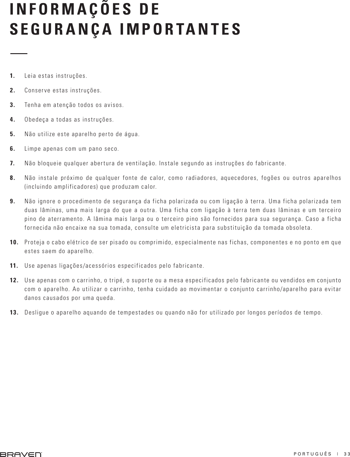 PORTUGUÊS  |  33INFORMAÇÕES DESEGURANÇA IMPORTANTES1.  Leia estas instruções.2.  Conserve estas instruções. 3.  Tenha em atenção todos os avisos. 4.  Obedeça a todas as instruções. 5.  Não utilize este aparelho perto de água. 6.  Limpe apenas com um pano seco. 7.  Não bloqueie qualquer abertura de ventilação. Instale segundo as instruções do fabricante. 8.  Não instale próximo de qualquer fonte de calor, como radiadores, aquecedores, fogões ou outros aparelhos (incluindo amplificadores) que produzam calor. 9.  Não ignore o procedimento de segurança da ficha polarizada ou com ligação à terra. Uma ficha polarizada tem duas lâminas, uma mais larga do que a outra. Uma ficha com ligação à terra tem duas lâminas e um terceiro pino de aterramento. A lâmina mais larga ou o terceiro pino são fornecidos para sua segurança. Caso a ficha fornecida não encaixe na sua tomada, consulte um eletricista para substituição da tomada obsoleta.  10.  Proteja o cabo elétrico de ser pisado ou comprimido, especialmente nas fichas, componentes e no ponto em que estes saem do aparelho. 11.  Use apenas ligações/acessórios especificados pelo fabricante. 12.  Use apenas com o carrinho, o tripé, o suporte ou a mesa especificados pelo fabricante ou vendidos em conjunto com o aparelho. Ao utilizar o carrinho, tenha cuidado ao movimentar o conjunto carrinho/aparelho para evitar danos causados por uma queda. 13.  Desligue o aparelho aquando de tempestades ou quando não for utilizado por longos períodos de tempo. 