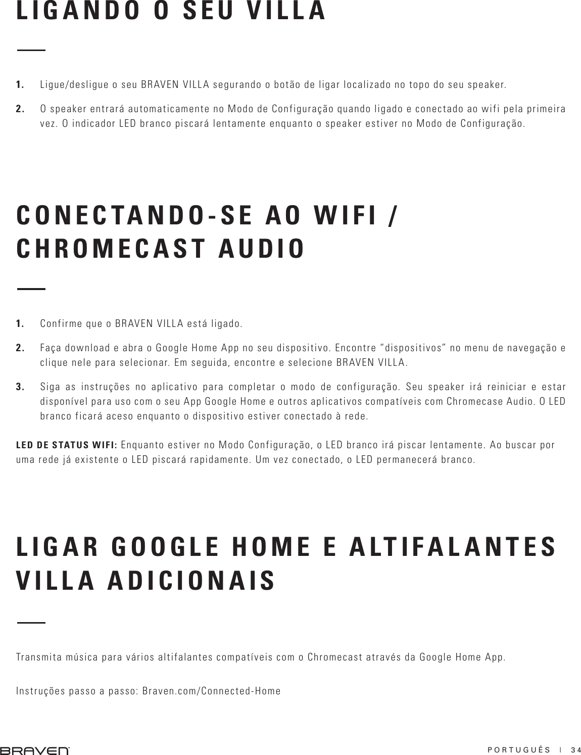 PORTUGUÊS  |  34LIGANDO O SEU VILLACONECTANDO-SE AO WIFI / CHROMECAST AUDIO1.  Ligue/desligue o seu BRAVEN VILLA segurando o botão de ligar localizado no topo do seu speaker.2.  O speaker entrará automaticamente no Modo de Configuração quando ligado e conectado ao wifi pela primeira vez. O indicador LED branco piscará lentamente enquanto o speaker estiver no Modo de Configuração.1.  Confirme que o BRAVEN VILLA está ligado.2.  Faça download e abra o Google Home App no seu dispositivo. Encontre “dispositivos” no menu de navegação e clique nele para selecionar. Em seguida, encontre e selecione BRAVEN VILLA.3.  Siga as instruções no aplicativo para completar o modo de configuração. Seu speaker irá reiniciar e estar disponível para uso com o seu App Google Home e outros aplicativos compatíveis com Chromecase Audio. O LED branco ficará aceso enquanto o dispositivo estiver conectado à rede.LED DE STATUS WIFI: Enquanto estiver no Modo Configuração, o LED branco irá piscar lentamente. Ao buscar por uma rede já existente o LED piscará rapidamente. Um vez conectado, o LED permanecerá branco.LIGAR GOOGLE HOME E ALTIFALANTES VILLA ADICIONAIS Transmita música para vários altifalantes compatíveis com o Chromecast através da Google Home App. Instruções passo a passo: Braven.com/Connected-Home