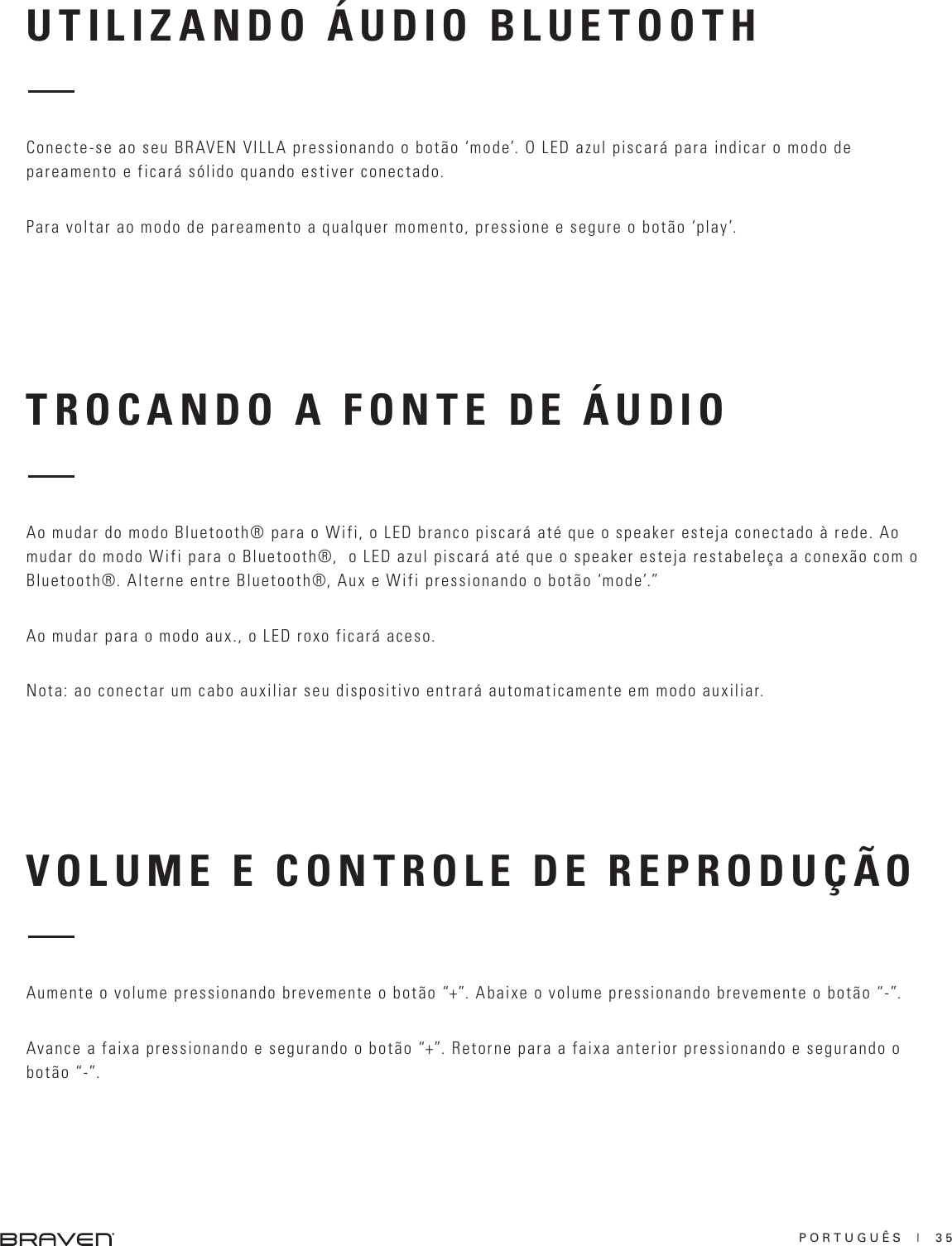 PORTUGUÊS  |  35TROCANDO A FONTE DE ÁUDIOVOLUME E CONTROLE DE REPRODUÇÃOAo mudar do modo Bluetooth® para o Wifi, o LED branco piscará até que o speaker esteja conectado à rede. Ao mudar do modo Wifi para o Bluetooth®,  o LED azul piscará até que o speaker esteja restabeleça a conexão com o Bluetooth®. Alterne entre Bluetooth®, Aux e Wifi pressionando o botão ‘mode’.”Ao mudar para o modo aux., o LED roxo ficará aceso.Nota: ao conectar um cabo auxiliar seu dispositivo entrará automaticamente em modo auxiliar.Aumente o volume pressionando brevemente o botão “+”. Abaixe o volume pressionando brevemente o botão “-”.Avance a faixa pressionando e segurando o botão “+”. Retorne para a faixa anterior pressionando e segurando o botão “-”.UTILIZANDO ÁUDIO BLUETOOTHConecte-se ao seu BRAVEN VILLA pressionando o botão ‘mode’. O LED azul piscará para indicar o modo de pareamento e ficará sólido quando estiver conectado.Para voltar ao modo de pareamento a qualquer momento, pressione e segure o botão ‘play’.