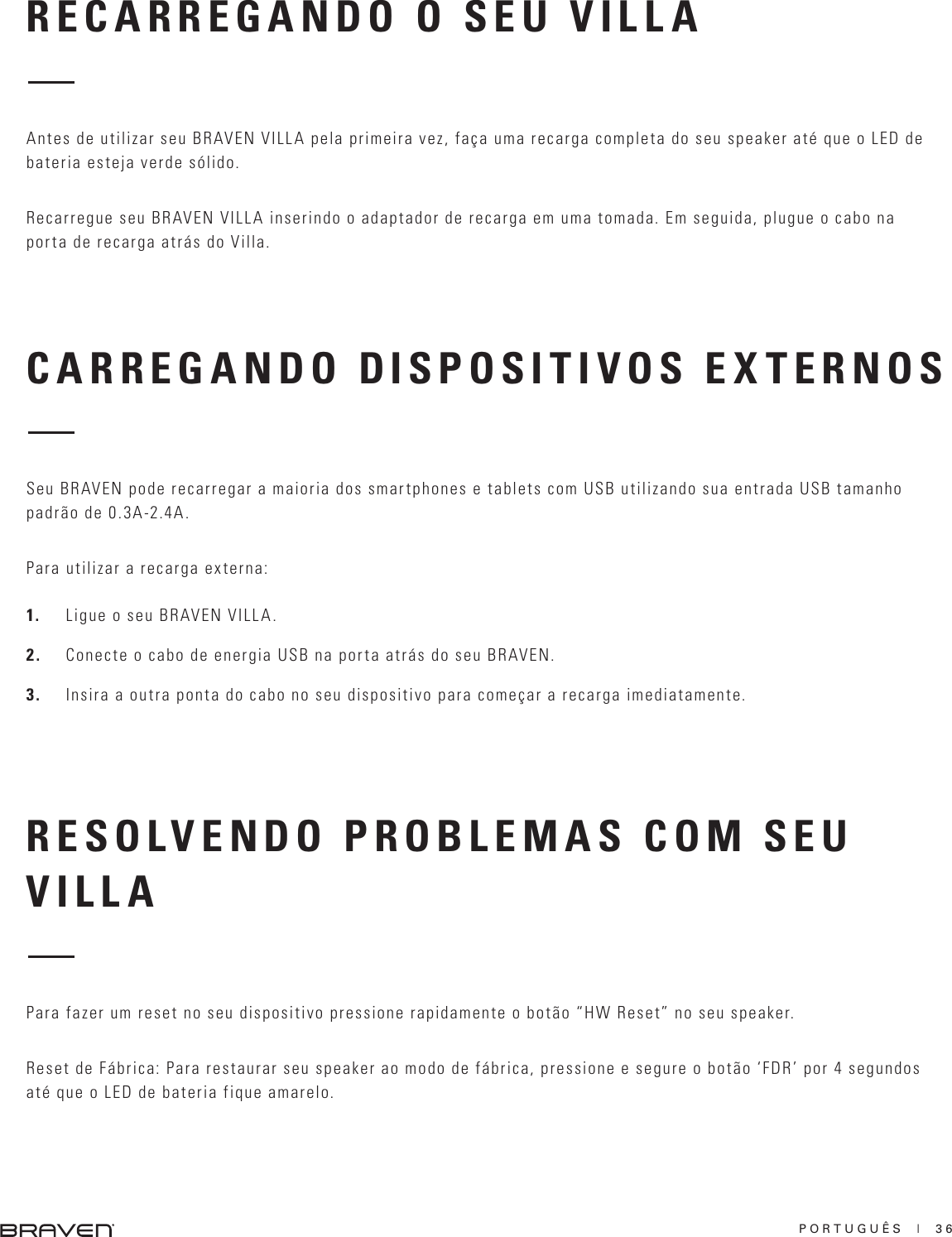 PORTUGUÊS  |  36CARREGANDO DISPOSITIVOS EXTERNOSRESOLVENDO PROBLEMAS COM SEU VILLASeu BRAVEN pode recarregar a maioria dos smartphones e tablets com USB utilizando sua entrada USB tamanho padrão de 0.3A-2.4A. Para utilizar a recarga externa:1.  Ligue o seu BRAVEN VILLA.2.  Conecte o cabo de energia USB na porta atrás do seu BRAVEN.3.  Insira a outra ponta do cabo no seu dispositivo para começar a recarga imediatamente.Para fazer um reset no seu dispositivo pressione rapidamente o botão “HW Reset” no seu speaker.Reset de Fábrica: Para restaurar seu speaker ao modo de fábrica, pressione e segure o botão ‘FDR’ por 4 segundos até que o LED de bateria fique amarelo.RECARREGANDO O SEU VILLAAntes de utilizar seu BRAVEN VILLA pela primeira vez, faça uma recarga completa do seu speaker até que o LED de bateria esteja verde sólido.Recarregue seu BRAVEN VILLA inserindo o adaptador de recarga em uma tomada. Em seguida, plugue o cabo na porta de recarga atrás do Villa.