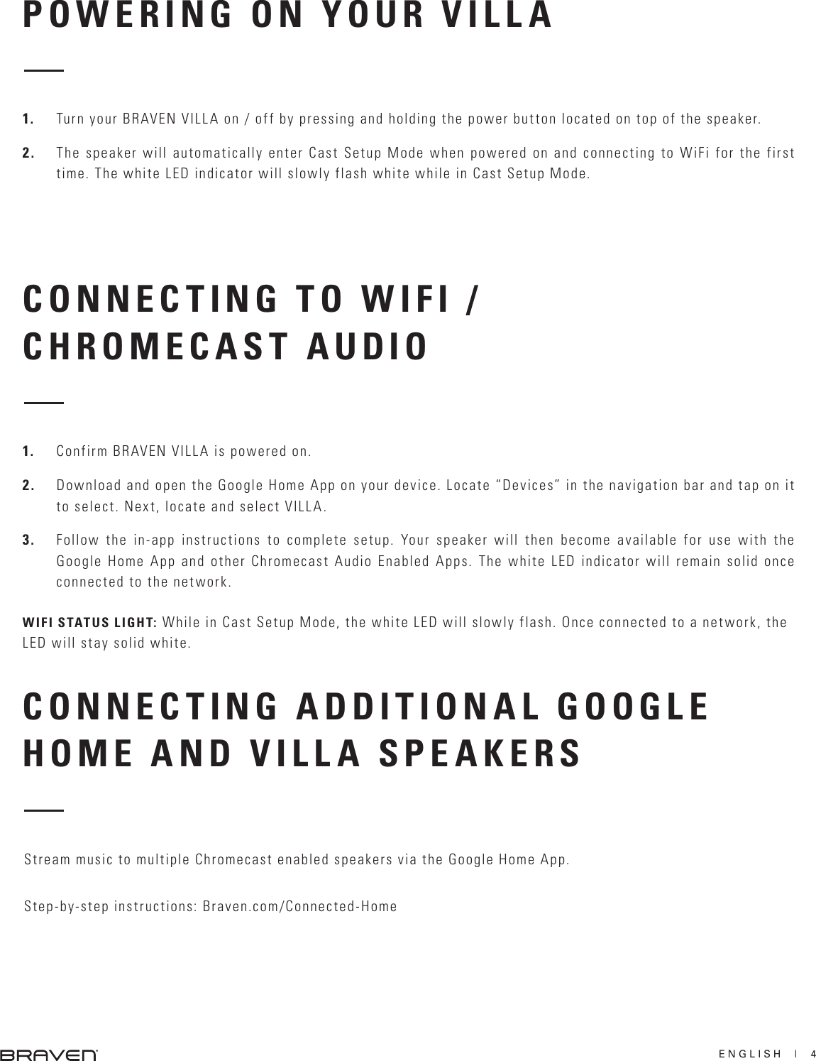 ENGLISH  |  4POWERING ON YOUR VILLACONNECTING TO WIFI / CHROMECAST AUDIOCONNECTING ADDITIONAL GOOGLE HOME AND VILLA SPEAKERS1.  Turn your BRAVEN VILLA on / off by pressing and holding the power button located on top of the speaker.2.  The speaker will automatically enter Cast Setup Mode when powered on and connecting to WiFi for the first time. The white LED indicator will slowly flash white while in Cast Setup Mode.1.  Confirm BRAVEN VILLA is powered on.2.  Download and open the Google Home App on your device. Locate “Devices” in the navigation bar and tap on it to select. Next, locate and select VILLA.3.  Follow the in-app instructions to complete setup. Your speaker will then become available for use with the Google Home App and other Chromecast Audio Enabled Apps. The white LED indicator will remain solid once connected to the network.WIFI STATUS LIGHT: While in Cast Setup Mode, the white LED will slowly flash. Once connected to a network, the LED will stay solid white.Stream music to multiple Chromecast enabled speakers via the Google Home App.Step-by-step instructions: Braven.com/Connected-Home