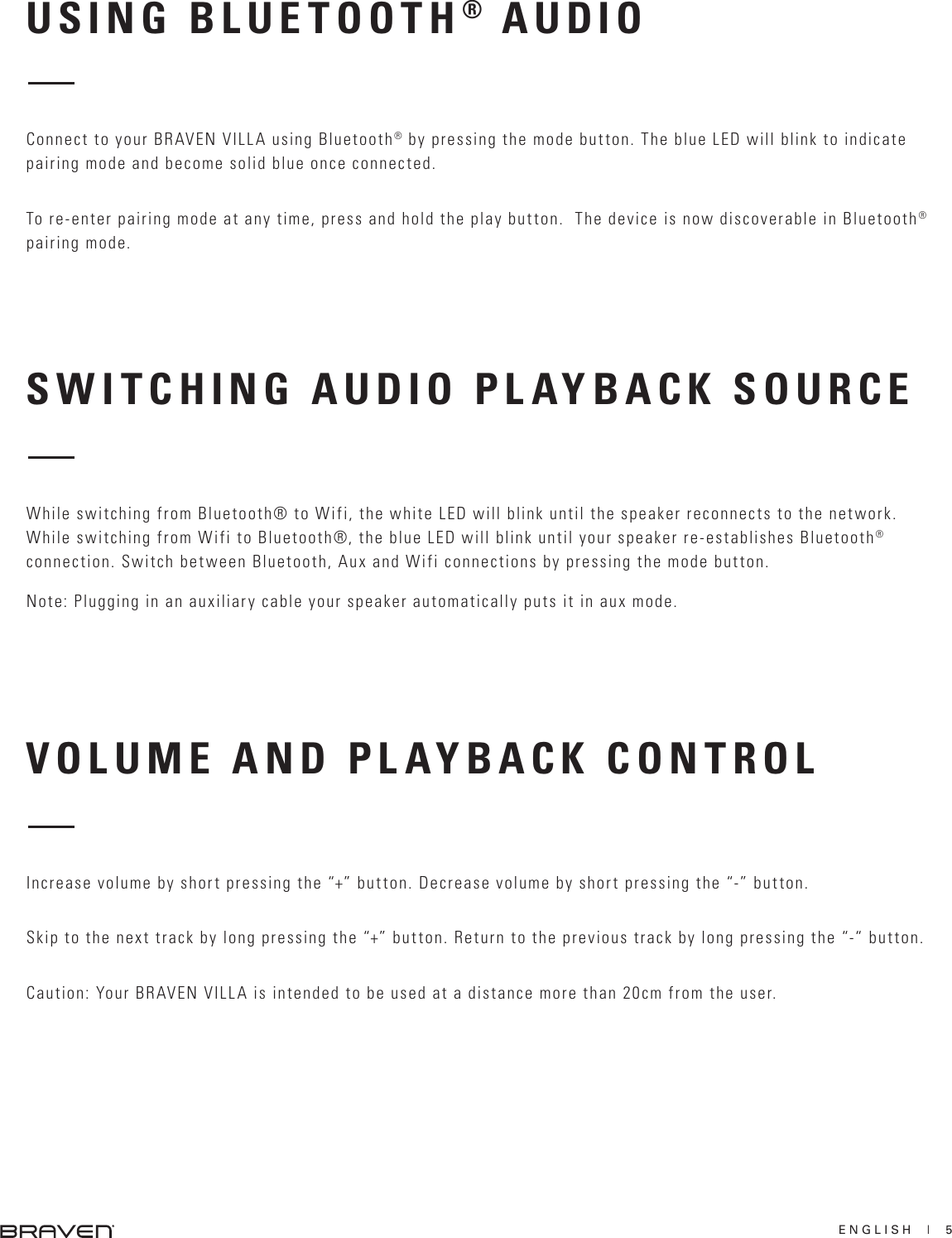 ENGLISH  |  5SWITCHING AUDIO PLAYBACK SOURCE VOLUME AND PLAYBACK CONTROLWhile switching from Bluetooth® to Wifi, the white LED will blink until the speaker reconnects to the network.While switching from Wifi to Bluetooth®, the blue LED will blink until your speaker re-establishes Bluetooth®connection. Switch between Bluetooth, Aux and Wifi connections by pressing the mode button.Note: Plugging in an auxiliary cable your speaker automatically puts it in aux mode. Increase volume by short pressing the “+” button. Decrease volume by short pressing the “-” button.Skip to the next track by long pressing the “+” button. Return to the previous track by long pressing the “-“ button.Caution: Your BRAVEN VILLA is intended to be used at a distance more than 20cm from the user.USING BLUETOOTH® AUDIOConnect to your BRAVEN VILLA using Bluetooth® by pressing the mode button. The blue LED will blink to indicate pairing mode and become solid blue once connected.To re-enter pairing mode at any time, press and hold the play button.  The device is now discoverable in Bluetooth® pairing mode.