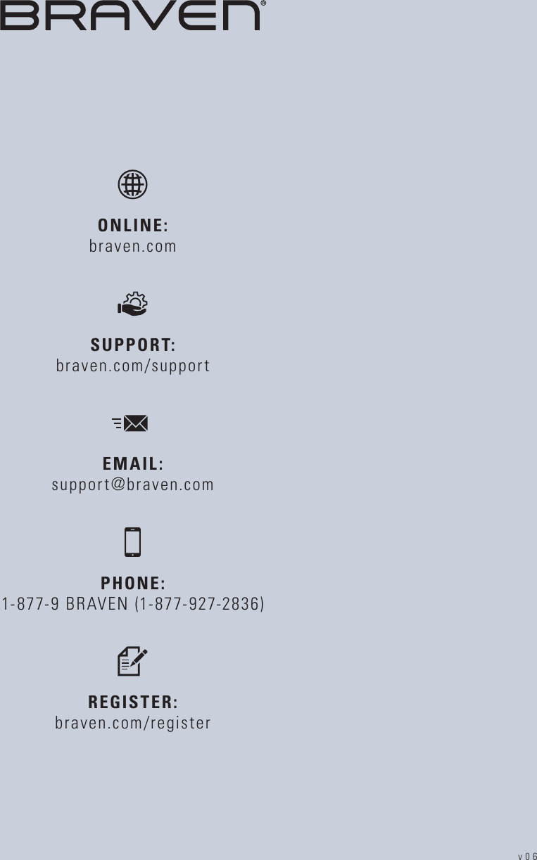 PHONE: 1-877-9 BRAVEN (1-877-927-2836)REGISTER: braven.com/registerSUPPORT:   braven.com/supportONLINE:   braven.comEMAIL: support@braven.comv06