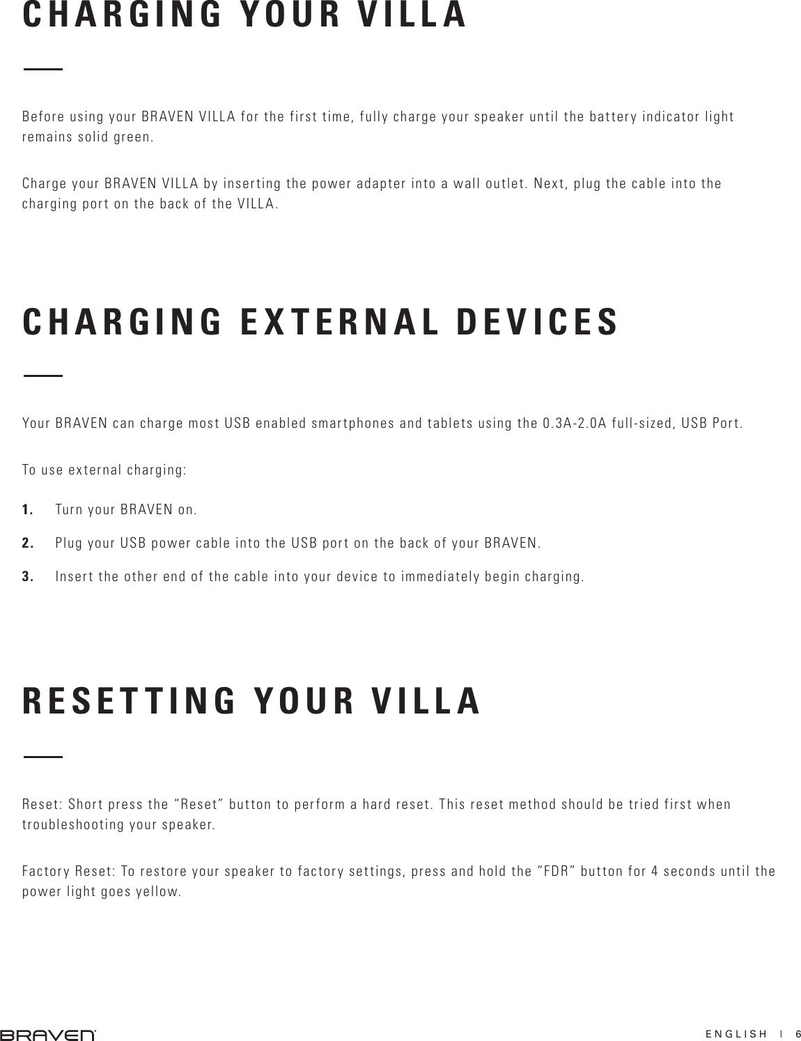 ENGLISH  |  6CHARGING EXTERNAL DEVICESRESETTING YOUR VILLAYour BRAVEN can charge most USB enabled smartphones and tablets using the 0.3A-2.0A full-sized, USB Port. To use external charging:1.  Turn your BRAVEN on.2.  Plug your USB power cable into the USB port on the back of your BRAVEN.3.  Insert the other end of the cable into your device to immediately begin charging.Reset: Short press the “Reset” button to perform a hard reset. This reset method should be tried first when troubleshooting your speaker.Factory Reset: To restore your speaker to factory settings, press and hold the “FDR” button for 4 seconds until the power light goes yellow.CHARGING YOUR VILLABefore using your BRAVEN VILLA for the first time, fully charge your speaker until the battery indicator light remains solid green.Charge your BRAVEN VILLA by inserting the power adapter into a wall outlet. Next, plug the cable into the charging port on the back of the VILLA.