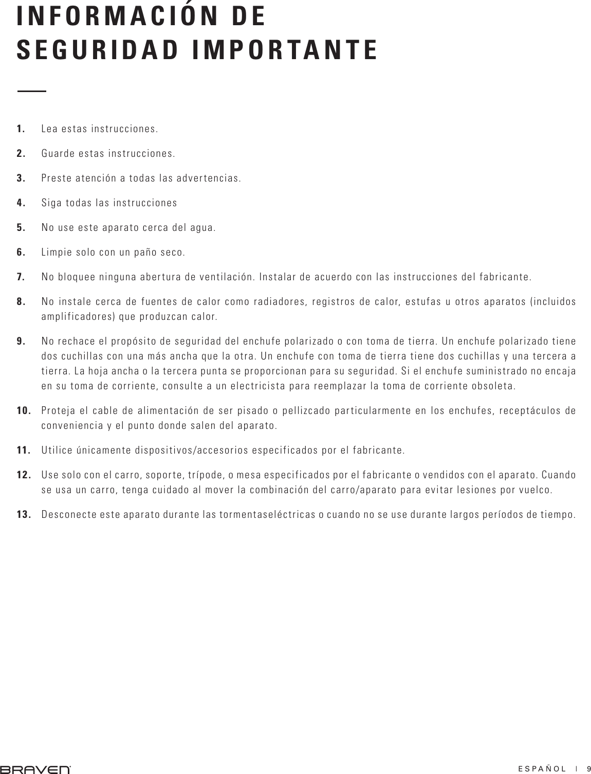 ESPAÑOL  |  9INFORMACIÓN DESEGURIDAD IMPORTANTE1.  Lea estas instrucciones.2.  Guarde estas instrucciones.3.  Preste atención a todas las advertencias.4.  Siga todas las instrucciones5.  No use este aparato cerca del agua.6.  Limpie solo con un paño seco.7.  No bloquee ninguna abertura de ventilación. Instalar de acuerdo con las instrucciones del fabricante.8.  No instale cerca de fuentes de calor como radiadores, registros de calor, estufas u otros aparatos (incluidos amplificadores) que produzcan calor.9.  No rechace el propósito de seguridad del enchufe polarizado o con toma de tierra. Un enchufe polarizado tiene dos cuchillas con una más ancha que la otra. Un enchufe con toma de tierra tiene dos cuchillas y una tercera a tierra. La hoja ancha o la tercera punta se proporcionan para su seguridad. Si el enchufe suministrado no encaja en su toma de corriente, consulte a un electricista para reemplazar la toma de corriente obsoleta.10.  Proteja el cable de alimentación de ser pisado o pellizcado particularmente en los enchufes, receptáculos de conveniencia y el punto donde salen del aparato.11.  Utilice únicamente dispositivos/accesorios especificados por el fabricante.12.  Use solo con el carro, soporte, trípode, o mesa especificados por el fabricante o vendidos con el aparato. Cuando se usa un carro, tenga cuidado al mover la combinación del carro/aparato para evitar lesiones por vuelco.13.  Desconecte este aparato durante las tormentaseléctricas o cuando no se use durante largos períodos de tiempo.