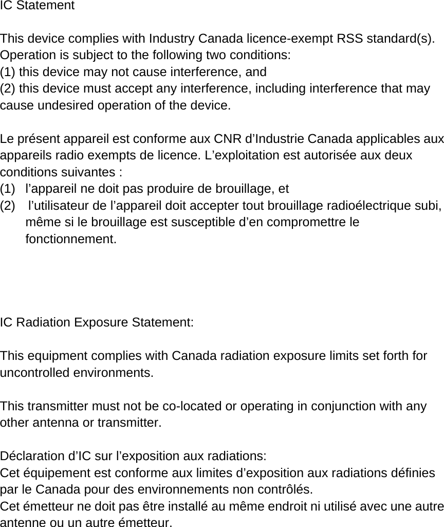 IC Statement  This device complies with Industry Canada licence-exempt RSS standard(s). Operation is subject to the following two conditions:    (1) this device may not cause interference, and (2) this device must accept any interference, including interference that may cause undesired operation of the device.  Le présent appareil est conforme aux CNR d’Industrie Canada applicables aux appareils radio exempts de licence. L’exploitation est autorisée aux deux conditions suivantes : (1)  l’appareil ne doit pas produire de brouillage, et (2)    l’utilisateur de l’appareil doit accepter tout brouillage radioélectrique subi, même si le brouillage est susceptible d’en compromettre le fonctionnement.     IC Radiation Exposure Statement:  This equipment complies with Canada radiation exposure limits set forth for uncontrolled environments.  This transmitter must not be co-located or operating in conjunction with any other antenna or transmitter.  Déclaration d’IC sur l’exposition aux radiations: Cet équipement est conforme aux limites d’exposition aux radiations définies par le Canada pour des environnements non contrôlés. Cet émetteur ne doit pas être installé au même endroit ni utilisé avec une autre antenne ou un autre émetteur.  